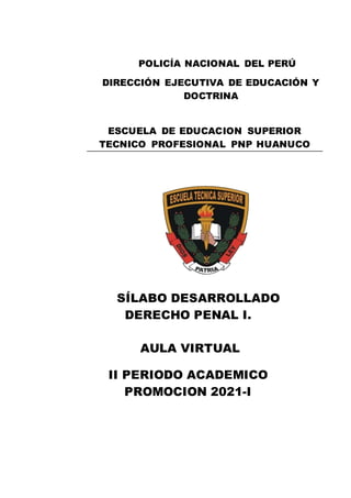 SÍLABO DESARROLLADO
DERECHO PENAL I.
AULA VIRTUAL
II PERIODO ACADEMICO
PROMOCION 2021-I
POLICÍA NACIONAL DEL PERÚ
DIRECCIÓN EJECUTIVA DE EDUCACIÓN Y
DOCTRINA
ESCUELA DE EDUCACION SUPERIOR
TECNICO PROFESIONAL PNP HUANUCO
 