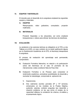 VI. EQUIPOS Y MATERIALES
El docente para el desarrollo de la asignatura empleará los siguientes
equipos y materiales:
A. EQUIPOS
Retroproyector, video grabadora, computador, proyector
multimedia.
B. MATERIALES
Proveerá Separatas a los educandos, así como empleará
transparencias o videos para reforzar las técnicas de enseñanza.
VII. EVALUACIÓN
La asistencia a las sesiones teóricas es obligatoria en el 70% y a los
Talleres en el 90%, en caso contrario de no existir justificación alguna
por la Subdirección Académica de la ETS, el Alumno(a) desaprobará
la asignatura.
El proceso de evaluación del aprendizaje será permanente,
comprenderá:
A. Evaluación Formativa Interactiva, en relación a la participación
activa del Alumno(a) en el aula. El promedio de las
intervenciones orales constituirá Nota de Paso Oral.
B. Evaluación Formativa o de Proceso para comprobar el
rendimiento académico, pronosticar posibilidades de desarrollo y
reorientar la metodología, compromete la aplicación de:
1. Exposiciones.
2. Dos exámenes escritos parciales (8ª y 13ª semana),
enmarcados en los modelos de la Prueba Objetiva,
pudiendo, además, contener preguntas tipo desarrollo y
situación problema, en las que prime el empleo de la
capacidad reflexiva, la correlación de criterios, el análisis y
el pensamiento lógico.
 