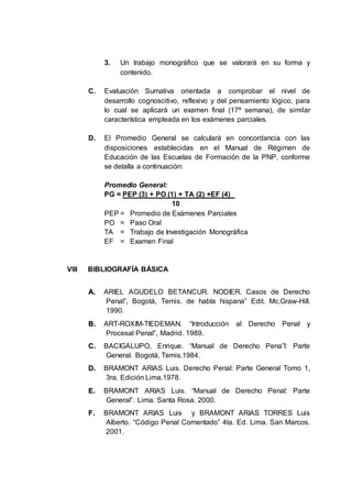 3. Un trabajo monográfico que se valorará en su forma y
contenido.
C. Evaluación Sumativa orientada a comprobar el nivel de
desarrollo cognoscitivo, reflexivo y del pensamiento lógico, para
lo cual se aplicará un examen final (17ª semana), de similar
característica empleada en los exámenes parciales.
D. El Promedio General se calculará en concordancia con las
disposiciones establecidas en el Manual de Régimen de
Educación de las Escuelas de Formación de la PNP, conforme
se detalla a continuación:
Promedio General:
PG = PEP (3) + PO (1) + TA (2) +EF (4)
10
PEP = Promedio de Exámenes Parciales
PO = Paso Oral
TA = Trabajo de Investigación Monográfica
EF = Examen Final
VIII BIBLIOGRAFÍA BÁSICA
A
A.
. ARIEL AGUDELO BETANCUR. NODIER. Casos de Derecho
Penal”, Bogotá, Temis. de habla hispana” Edit. Mc.Graw-Hill.
1990.
B
B.
. ART-ROXIM-TIEDEMAN. “Introducción al Derecho Penal y
Procesal Penal”, Madrid. 1989.
C
C.
. BACIGALUPO, Enrique. “Manual de Derecho Pena”l: Parte
General. Bogotá, Temis.1984.
D
D.
. BRAMONT ARIAS Luis. Derecho Penal: Parte General Tomo 1,
3ra. Edición Lima.1978.
E
E.
. BRAMONT ARIAS Luis. “Manual de Derecho Penal: Parte
General”. Lima. Santa Rosa. 2000.
F
F.
. BRAMONT ARIAS Luis y BRAMONT ARIAS TORRES Luis
Alberto. “Código Penal Comentado” 4ta. Ed. Lima. San Marcos.
2001.
 