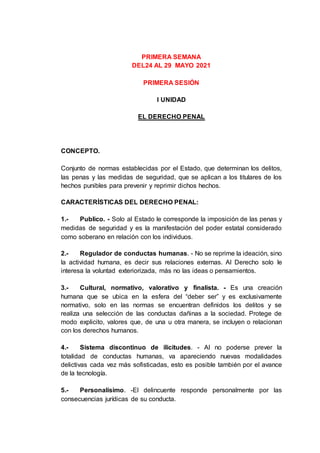 PRIMERA SEMANA
DEL24 AL 29 MAYO 2021
PRIMERA SESIÓN
I UNIDAD
EL DERECHO PENAL
CONCEPTO.
Conjunto de normas establecidas por el Estado, que determinan los delitos,
las penas y las medidas de seguridad, que se aplican a los titulares de los
hechos punibles para prevenir y reprimir dichos hechos.
CARACTERÍSTICAS DEL DERECHO PENAL:
1.- Publico. - Solo al Estado le corresponde la imposición de las penas y
medidas de seguridad y es la manifestación del poder estatal considerado
como soberano en relación con los individuos.
2.- Regulador de conductas humanas. - No se reprime la ideación, sino
la actividad humana, es decir sus relaciones externas. Al Derecho solo le
interesa la voluntad exteriorizada, más no las ideas o pensamientos.
3.- Cultural, normativo, valorativo y finalista. - Es una creación
humana que se ubica en la esfera del “deber ser” y es exclusivamente
normativo, solo en las normas se encuentran definidos los delitos y se
realiza una selección de las conductas dañinas a la sociedad. Protege de
modo explicito, valores que, de una u otra manera, se incluyen o relacionan
con los derechos humanos.
4.- Sistema discontinuo de ilicitudes. - Al no poderse prever la
totalidad de conductas humanas, va apareciendo nuevas modalidades
delictivas cada vez más sofisticadas, esto es posible también por el avance
de la tecnología.
5.- Personalísimo. -El delincuente responde personalmente por las
consecuencias jurídicas de su conducta.
 