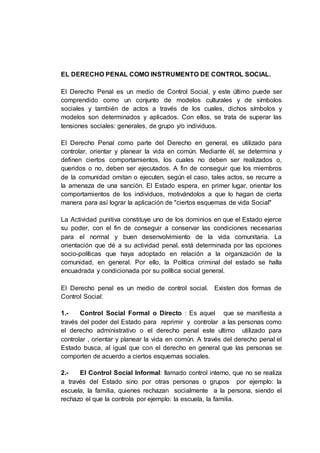 EL DERECHO PENAL COMO INSTRUMENTO DE CONTROL SOCIAL.
El Derecho Penal es un medio de Control Social, y este último puede ser
comprendido como un conjunto de modelos culturales y de símbolos
sociales y también de actos a través de los cuales, dichos símbolos y
modelos son determinados y aplicados. Con ellos, se trata de superar las
tensiones sociales: generales, de grupo y/o individuos.
El Derecho Penal como parte del Derecho en general, es utilizado para
controlar, orientar y planear la vida en común. Mediante él, se determina y
definen ciertos comportamientos, los cuales no deben ser realizados o,
queridos o no, deben ser ejecutados. A fin de conseguir que los miembros
de la comunidad omitan o ejecuten, según el caso, tales actos, se recurre a
la amenaza de una sanción. El Estado espera, en primer lugar, orientar los
comportamientos de los individuos, motivándolos a que lo hagan de cierta
manera para así lograr la aplicación de "ciertos esquemas de vida Social"
La Actividad punitiva constituye uno de los dominios en que el Estado ejerce
su poder, con el fin de conseguir a conservar las condiciones necesarias
para el normal y buen desenvolvimiento de la vida comunitaria. La
orientación que dé a su actividad penal, está determinada por las opciones
socio-políticas que haya adoptado en relación a la organización de la
comunidad, en general. Por ello, la Política criminal del estado se halla
encuadrada y condicionada por su política social general.
El Derecho penal es un medio de control social. Existen dos formas de
Control Social:
1.- Control Social Formal o Directo : Es aquel que se manifiesta a
través del poder del Estado para reprimir y controlar a las personas como
el derecho administrativo o el derecho penal este ultimo utilizado para
controlar , orientar y planear la vida en común. A través del derecho penal el
Estado busca, al igual que con el derecho en general que las personas se
comporten de acuerdo a ciertos esquemas sociales.
2.- El Control Social Informal: llamado control interno, que no se realiza
a través del Estado sino por otras personas o grupos por ejemplo: la
escuela, la familia, quienes rechazan socialmente a la persona, siendo el
rechazo el que la controla por ejemplo: la escuela, la familia.
 