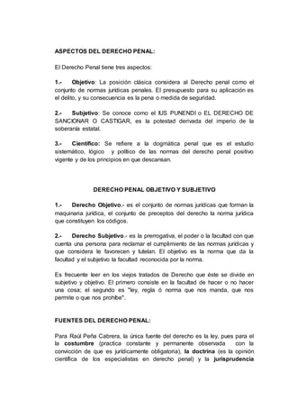 ASPECTOS DEL DERECHO PENAL:
El Derecho Penal tiene tres aspectos:
1.- Objetivo: La posición clásica considera al Derecho penal como el
conjunto de normas jurídicas penales. El presupuesto para su aplicación es
el delito, y su consecuencia es la pena o medida de seguridad.
2.- Subjetivo: Se conoce como el IUS PUNENDI o EL DERECHO DE
SANCIONAR O CASTIGAR, es la potestad derivada del imperio de la
soberanía estatal.
3.- Científico: Se refiere a la dogmática penal que es el estudio
sistemático, lógico y político de las normas del derecho penal positivo
vigente y de los principios en que descansan.
DERECHO PENAL OBJETIVO Y SUBJETIVO
1.- Derecho Objetivo.- es el conjunto de normas jurídicas que forman la
maquinaria jurídica, el conjunto de preceptos del derecho la norma jurídica
que constituyen los códigos.
2.- Derecho Subjetivo.- es la prerrogativa, el poder o la facultad con que
cuenta una persona para reclamar el cumplimiento de las normas jurídicas y
que considera le favorecen y tutelan. El objetivo es la norma que da la
facultad y el subjetivo la facultad reconocida por la norma.
Es frecuente leer en los viejos tratados de Derecho que éste se divide en
subjetivo y objetivo. El primero consiste en la facultad de hacer o no hacer
una cosa; el segundo es "ley, regla ó norma que nos manda, que nos
permite o que nos prohíbe".
FUENTES DEL DERECHO PENAL:
Para Raúl Peña Cabrera, la única fuente del derecho es la ley, pues para el
la costumbre (practica constante y permanente observada con la
convicción de que es jurídicamente obligatoria), la doctrina (es la opinión
científica de los especialistas en derecho penal) y la jurisprudencia
 
