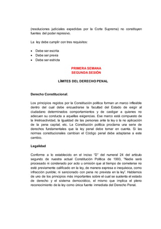 (resoluciones judiciales expedidas por la Corte Suprema) no constituyen
fuentes del poder represivo.
La ley debe cumplir con tres requisitos:
 Debe ser escrita
 Debe ser previa
 Debe ser estricta
PRIMERA SEMANA
SEGUNDA SESIÓN
LÍMITES DEL DERECHO PENAL
Derecho Constitucional.
Los principios regidos por la Constitución política forman un marco inflexible
dentro del cual debe encuadrarse la facultad del Estado de exigir al
ciudadano determinados comportamientos y de castigar a quienes no
adecuen su conducta a aquellas exigencias. Ese marco está compuesto de
la Irretroactividad, la Igualdad de las personas ante la ley o la no aplicación
de la pena capital, etc. La Constitución política proclama una serie de
derechos fundamentales que la ley penal debe tomar en cuenta. Si las
normas constitucionales cambian el Código penal debe adaptarse a este
cambio.
Legalidad
Conforme a lo establecido en el inciso “D” del numeral 24 del artículo
segundo de nuestra actual Constitución Política de 1993, “Nadie será
procesado ni condenado por acto u omisión que al tiempo de cometerse no
esté previamente calificado en la ley, de manera expresa e inequívoca, como
infracción punible; ni sancionado con pena no prevista en la ley”. Hablamos
de uno de los principios más importantes sobre el cual se sustenta el estado
de derecho y el sistema democrático, el mismo que implica el pleno
reconocimiento de la ley como única fuente inmediata del Derecho Penal.
 