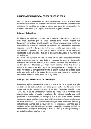 PRINCIPIOS FUNDAMENTALES DEL DERECHO PENAL
Los principios fundamentales del Derecho penal son pautas generales sobre
los cuales descansan las diversas instituciones del Derecho Penal Positivo.
Asimismo la doctrina las propone como guía para la interpretación del
conjunto de normas que integran el ordenamiento jurídico-penal.
Principio de legalidad
El principio de legalidad conocido bajo el axioma “nullum crimen, nulla poena
sine lege” acuñado por el jurista alemán Paul Johann Anselm von
Feuerbach, consiste en aquel mandato por el cual una persona no puede ser
sancionada si es que su conducta desaprobada no se encuentra totalmente
regulada en la ley. Es por tal motivo que señala que nadie podrá ser
sancionado o penado si es que su comportamiento no se encuentra
constituido como un delito o falta en el ordenamiento jurídico al momento de
su realización.
El principio de legalidad ha sido adoptado por los convenios y declaraciones
más importantes que se han dado en nuestros tiempos: la Declaración
Universal de Derechos Humanos, el Convenio Europeo para la Protección
de los Derechos Humanos y el Pacto Internacional de Derechos Civiles y
Políticos. DERECHO PENAL El principio de legalidad se constituye como el
más importante y principal límite frente al poder punitivo del Estado, pues
éste sólo podrá aplicar la pena a las conductas que, de manera previa, se
encuentren definidas como delito por la ley penal.
Principio De La Prohibición De La Analogía
En nuestra legislación penal se prohíbe la aplicación de la ley por analogía,
es decir, no se podrá aplicar a un caso que no está previsto en la ley una
norma que no le corresponde. (Art. III del Título Preliminar del C.P. y art.
139º, inc. 9 de la Constitución Política del Perú). En la doctrina suele
diferenciarse entre analogía y analogía. La primera señala que está
permitido el razonamiento por analogía y que el juez pude acudir a normas
semejantes para resolver el caso que está investigando. Asimismo el empleo
de este mecanismo de razonamiento analógico debe realizarse siempre y
estrictamente cuando sea a favor del reo o procesado. Mientras que la
analogía señala todo lo contrario, es decir, que está totalmente prohibido el
razonamiento analógico, siempre y cuando lo único que se logre conseguir
es perjudicar al procesado o al reo.
 