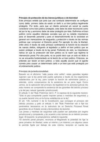 Principio de protección de los bienes jurídicos o de lesividad
Este principio señala que para que una conducta determinada se configure
como delito, primero debe de existir un daño a un bien jurídico legalmente
protegido. Por tanto, para que un interés personal y/o social se pueda
considerar como bien jurídico protegido, este debe de estar reconocido como
tal por la ley y asimismo debe de estar protegido por ésta. Definimos el bien
jurídico como aquellos intereses sociales que por su notable importancia
para el desarrollo personal y para el desenvolvimiento de la sociedad en
general son merecedores de resguardo y protección a través de las normas
jurídicas que componen el Derecho penal. Por ejemplo: la vida, la libertad,
entre otros A través de este principio controlamos la función de la creación
de nuevos delitos, obligando al legislador a definir el bien jurídico que se
quiere proteger a través de la ley penal. Partiendo de esto, su importancia
radica en que la protección del bien jurídico es la razón que legitima la
intervención penal. Por otra parte, no se podrá decir que un acto es ilícito si
no se encuentra fundamentado en la lesión de un bien jurídico. Entonces, se
entiende por lesión al bien jurídico, a toda aquella acción que el agente
cometa para causar un determinado daño a un bien que está protegido por
el ordenamiento jurídico.
Principio de jurisdiccionalidad.
Basado en el aforismo “nulla poena sine iuditio”, estas garantías legales
suponen que la ley penal sólo puede aplicarse a través de los organismos
establecidos por la ley, para cumplir la función de administrar justicia y,
además, como consecuencia de la existencia de un juicio legal. Como
vemos, es la aplicación del principio de legalidad en la actividad judicial. De
esta manera se comprende la existencia de las garantías del debido proceso
y la del juez natural (garantía jurisdiccional).
El artículo V del Título Preliminar del C. P. lo expresa de la siguiente manera:
”Sólo el juez competente puede imponer penas o medidas de seguridad; y
no puede hacerlo sino en la forma establecida en la ley”.
El art. 139, numeral 3 de la Constitución, que consagra el principio del
debido proceso y junto al artículo V del Título Preliminar van a fijar los
parámetros necesarios en la estructura de un Derecho Procesal Penal
garantista de un Estado social y democrático de derecho.
Las penas y medidas de seguridad sólo pueden ser aplicadas por órgano
jurisdiccional y competente y de acuerdo a las normas de un debido proceso
legal. Al respecto, la jurisprudencia señala lo siguiente:
“El derecho penal peruano, reconoce al Magistrado la potestad de fijar la
pena privativa de libertad, entre un mínimo y un máximo y en algunos casos
le permite fijarla por debajo de este mínimo, teniendo en cuenta las
 