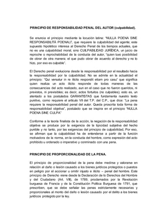 PRINCIPIO DE RESPONSABILIDAD PENAL DEL AUTOR (culpabilidad).
Se enuncia el principio mediante la locución latina: “NULLA POENA SINE
RESPONSABILITÁ POENALI”, que requiere la culpabilidad del agente; este
supuesto hipotético interesa al Derecho Penal de los tiempos actuales, que
no es una culpabilidad moral, sino CUILPABILIDAD JURÍDICA, un juicio de
reproche o reprochabilidad de la conducta del autor, “quien tuvo posibilidad
de obrar de otra manera; el que pudo obrar de acuerdo al derecho y no lo
hizo, por eso es culpable”.
El Derecho penal evoluciona desde la responsabilidad por el resultado hacia
la responsabilidad por la culpabilidad. No se admite en la actualidad el
principio: “Qui versatur in re ilícito respondit etiam pro casu” que significa
quien realiza un acto ilícito responde de todas maneras de las
consecuencias del acto realizado, aun en el caso que no fueron queridos, ni
previstos, ni previsibles; es decir, actos fortuitos (no culpables); esto es, un
atentado a los postulados GARANTISTAS que fundamenta nuestro texto
punitivo, como requiere el artículo VII del T.P. del C.P., que dice: “La pena
requiere la responsabilidad penal del autor. Queda proscrita toda forma de
responsabilidad objetiva”, postulado que se inspira en el principio “NULLA
POENA SINE CULPA”
Conforme a la teoría finalista de la acción, la negación de la responsabilidad
objetiva se produce por la exigencia de la tipicidad subjetiva del hecho
punible y no tanto, por las exigencias del principio de culpabilidad, Por eso,
se afirman que la culpabilidad ha de entenderse a partir de la función
motivadora de la norma, en la conducta del hombre, como expresión del acto
prohibido u ordenado o imperativo y conminado con una pena.
PRINCIPIO DE PROPORCIONALIDAD DE LA PENA.
El principio de proporcionalidad de la pena debe medirse y valorarse en
relación al daño o lesión causado a los bienes jurídicos protegidos o puestos
en peligro por el accionar u omitir injusto e ilícito – penal del hombre. Este
principio de Derecho viene desde la Declaración de lo Derechos del Hombre
y del Ciudadano (Art. VIII), de 1789, proclamados por la Revolución
burguesa de Francia y de la Constitución Política Burguesa de 1791, que
prescriben, que se debe señalar las penas estrictamente necesarias y
proporcionales al monto del daño o lesión causado por el delito a los bienes
jurídicos protegido por la ley.
 