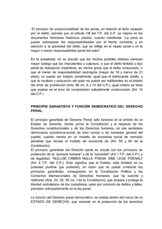 El principio de proporcionalidad de las penas, en relación al daño causado
por el delito, previsto por el artículo VIII del T.P. del C.P. se inspira en los
documentos franceses históricos citados, cuando manifiesta: “La pena no
puede sobrepasar las responsabilidades por el hecho cometido y en
atención a la gravedad del delito, que se refleja en el injusto penal y en la
mayor o menor responsabilidad penal del autor”
En la actualidad, no se discute que los hechos punibles dolosos merecen
mayor castigo que los imprudentes o culposos, o que el delito tentado o tipo
penal de realización imperfecta, es menos grave que el delito consumado, o
que el menor de responsabilidad restringida (mayor de 18 y menor de 21
años), no puede ser tratado penalmente, igual que el delincuente adulto, o
que la incultura y educación del autor no puede ser indiferentes en el ámbito
del error de prohibición (Arts. 66 inc. 8 y 14 del C.P.), igual criterio se tiene
que evaluar en el error de comprensión culturalmente condicionado (Art. 15
del C.P.)
PRINCIPIO GARANTISTA Y FUNCIÓN DEMOCRATICO DEL DERECHO
PENAL.
El principio garantista de Derecho Penal, sólo funciona en el ámbito de un
Estado de Derecho, donde prima la Constitución y el respecto de los
Derechos constitucionales y de los Derechos humanos, en una verdadera
democracia económica-social de bien común o de bienestar general del
pueblo; cuando menos en un modelo de economía social de mercado
pluralista que recuse el modelo de economía de (Art. 58 y 60 de la
Constitución).
El principio garantista del Derecho penal se vincula con los principios de
protección de la “persona humana” y de la “sociedad” (Art. I T.P. del C.P.). y
de legalidad: “NULLUM CRIMEN NULLA POENA SINE LEGE POENALI”
(Art. II T.P. del C.P.). Esto significa que el Estado, está limitado en su
potestad punitiva (jus puniendi), en razón que no puede contrariar los
principios garantistas, consagrados en la Constitución Política y los
Convenios Internacionales de Derechos Humanos, que ha suscrito y
ratificado (Arts. 53, 55, 56 inc. I de la Constitución), que ampara y protege la
libertad ambulatoria de los ciudadanos, salvo por comisión de delitos y faltas,
previstos anticipadamente en la ley penal.
La función del Derecho penal democrático, se realiza dentro del marco de un
ESTADO DE DERECHO, que consiste en la protección de los derechos
 