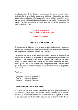 constitucionales y de los derechos humanos, de la persona humana y de la
sociedad, frente a conductas socialmente dañosas e intolerables; por tanto,
gravemente perjudiciales o lesivas para los bienes jurídicos protegidos por la
ley, que afectan el normal funcionamiento de la vida social y democrática del
pueblo. Entonces se trata de un Derecho Penal Preventivo y Utilitario de
pena justa correccional
SEGUNDA SEMANA
DEL 31 MAYO AL 05 JUNIO2021
PRIMERA SESIÓN
DERECHO PENAL SUBJETIVO
El derecho penal Subjetivo es el llamado también Ius Puniendo, y se refiere
a la facultad de aplicar una SANCIÓN a aquellos que actualizan las hipótesis
que prevé el Derecho Penal Objetivo (Ius Poenale).
La potestad punitiva o el Ius Puniendo forman parte de la soberanía del
Estado. En tal sentido el Estado es el único con el poder suficiente para
sancionar. Dice FRANCISCO MUÑOZ CONDE que “inherente al poder
estatal, el poder punitivo se justifica por su propia existencia, es decir,
porque guste o no, es una realidad, una amarga necesidad, con la que hay
que contar para el mantenimiento de una convivencia mínimamente pacifica
y organizada”
Puede ser:
- Represiva : Momento Legislativo.
- Punitiva : Momento Judicial.
- Ejecutiva : Momento Ejecutivo.
DERECHO PENAL CONSTITUCIONAL.
El Estado es el único sujeto actualmente facultado para determinar y
sancionar los delitos, por ende guarda estrecha relación con el derecho
penal. En la constitución encontramos la forma en que se organiza el Estado
y las facultades de determinados órganos en la determinación de las
 