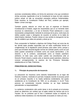 acciones consideradas delitos y la forma de sancionar a los que cometieron
dichas acciones. Igualmente al ser la Constitución la base de todo sistema
jurídico actual, en ella se encuentran preceptos jurídicos fundamentales.
Entre nosotros, la Constitución Política del Perú, contiene por ejemplo,
Nullum crimen sine lege.
También guarda relación en virtud de que, al organizar el Derecho
Constitucional al Estado, según las necesidades que en un momento dado
reconoce la colectividad, y al dar el Derecho Penal satisfacción a esas
necesidades protegiéndolas mediante la amenaza de la pena, cierto tipos de
delitos pueden surgir o derogarse de acuerdo al cambio en la tutela de
determinados intereses. Pueden citarse en ese sentido la derogación de los
tipo de adulterio que antes era penado y ahora ya no.
Para comprender la finalidad u objetivos del Código Penal, así como las de
las demás leyes penales especiales que sin estar codificadas forman el
conglomerado de la legislación penal peruana; para saber cómo, porque y
para que el Estado necesita legislar normas de carácter penal y como es que
estas pueden caracterizar al Estado como uno social, democrático y de
derecho o de lo contrario, caracterizarlo como un Estado autoritario
arbitrario; en todo caso, para saber cuándo nos encontramos ante un
Derecho Penal Liberal y cuando ante un derecho penal autoritario, debemos
conocer primigeniamente, la esencia de los Principios Generales
establecidos en el Título Preliminar.
PRINCIPIOS DEL DERECHO PENAL
1.- Principio de presunción de inocencia
La presunción de inocencia como derecho fundamental es un logro del
Derecho moderno, mediante el cual todo inculpado durante el proceso penal
es en principio inocente si no media sentencia condenatoria. Así queda
establecida en la Constitución de 1993, en su articulado 2, inc.24 “Toda
persona es considerada inocente mientras no se haya declarado
judicialmente su responsabilidad”.
La sentencia condenatoria sólo podrá darse si de lo actuado en el proceso
penal se determina con certeza que el sujeto realizó los hechos que se le
imputan. De no probarse que lo hizo o existiesen dudas al respecto, la
sentencia debe resolverse a lo más favorable al acusado (in dubio pro reo).
 