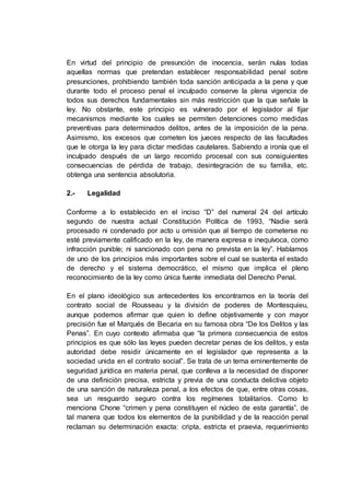 En virtud del principio de presunción de inocencia, serán nulas todas
aquellas normas que pretendan establecer responsabilidad penal sobre
presunciones, prohibiendo también toda sanción anticipada a la pena y que
durante todo el proceso penal el inculpado conserve la plena vigencia de
todos sus derechos fundamentales sin más restricción que la que señale la
ley. No obstante, este principio es vulnerado por el legislador al fijar
mecanismos mediante los cuales se permiten detenciones como medidas
preventivas para determinados delitos, antes de la imposición de la pena.
Asimismo, los excesos que cometen los jueces respecto de las facultades
que le otorga la ley para dictar medidas cautelares. Sabiendo a ironía que el
inculpado después de un largo recorrido procesal con sus consiguientes
consecuencias de pérdida de trabajo, desintegración de su familia, etc.
obtenga una sentencia absolutoria.
2.- Legalidad
Conforme a lo establecido en el inciso “D” del numeral 24 del artículo
segundo de nuestra actual Constitución Política de 1993, “Nadie será
procesado ni condenado por acto u omisión que al tiempo de cometerse no
esté previamente calificado en la ley, de manera expresa e inequívoca, como
infracción punible; ni sancionado con pena no prevista en la ley”. Hablamos
de uno de los principios más importantes sobre el cual se sustenta el estado
de derecho y el sistema democrático, el mismo que implica el pleno
reconocimiento de la ley como única fuente inmediata del Derecho Penal.
En el plano ideológico sus antecedentes los encontramos en la teoría del
contrato social de Rousseau y la división de poderes de Montesquieu,
aunque podemos afirmar que quien lo define objetivamente y con mayor
precisión fue el Marqués de Becaria en su famosa obra “De los Delitos y las
Penas”. En cuyo contexto afirmaba que “la primera consecuencia de estos
principios es que sólo las leyes pueden decretar penas de los delitos, y esta
autoridad debe residir únicamente en el legislador que representa a la
sociedad unida en el contrato social”. Se trata de un tema eminentemente de
seguridad jurídica en materia penal, que conlleva a la necesidad de disponer
de una definición precisa, estricta y previa de una conducta delictiva objeto
de una sanción de naturaleza penal, a los efectos de que, entre otras cosas,
sea un resguardo seguro contra los regímenes totalitarios. Como lo
menciona Chone “crimen y pena constituyen el núcleo de esta garantía”, de
tal manera que todos los elementos de la punibilidad y de la reacción penal
reclaman su determinación exacta: cripta, estricta et praevia, requerimiento
 