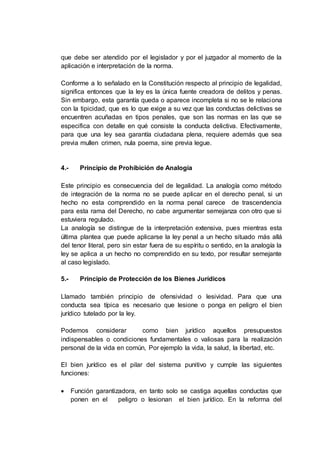 que debe ser atendido por el legislador y por el juzgador al momento de la
aplicación e interpretación de la norma.
Conforme a lo señalado en la Constitución respecto al principio de legalidad,
significa entonces que la ley es la única fuente creadora de delitos y penas.
Sin embargo, esta garantía queda o aparece incompleta si no se le relaciona
con la tipicidad, que es lo que exige a su vez que las conductas delictivas se
encuentren acuñadas en tipos penales, que son las normas en las que se
especifica con detalle en qué consiste la conducta delictiva. Efectivamente,
para que una ley sea garantía ciudadana plena, requiere además que sea
previa mullen crimen, nula poema, sine previa legue.
4.- Principio de Prohibición de Analogía
Este principio es consecuencia del de legalidad. La analogía como método
de integración de la norma no se puede aplicar en el derecho penal, si un
hecho no esta comprendido en la norma penal carece de trascendencia
para esta rama del Derecho, no cabe argumentar semejanza con otro que si
estuviera regulado.
La analogía se distingue de la interpretación extensiva, pues mientras esta
última plantea que puede aplicarse la ley penal a un hecho situado más allá
del tenor literal, pero sin estar fuera de su espíritu o sentido, en la analogía la
ley se aplica a un hecho no comprendido en su texto, por resultar semejante
al caso legislado.
5.- Principio de Protección de los Bienes Jurídicos
Llamado también principio de ofensividad o lesividad. Para que una
conducta sea típica es necesario que lesione o ponga en peligro el bien
jurídico tutelado por la ley.
Podemos considerar como bien jurídico aquellos presupuestos
indispensables o condiciones fundamentales o valiosas para la realización
personal de la vida en común, Por ejemplo la vida, la salud, la libertad, etc.
El bien jurídico es el pilar del sistema punitivo y cumple las siguientes
funciones:
 Función garantizadora, en tanto solo se castiga aquellas conductas que
ponen en el peligro o lesionan el bien jurídico. En la reforma del
 