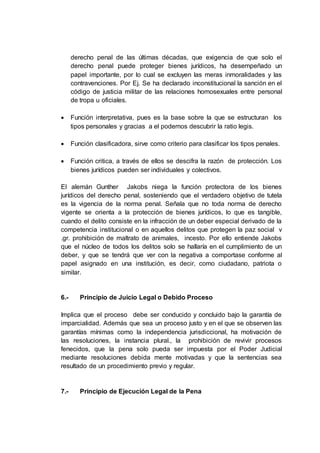 derecho penal de las últimas décadas, que exigencia de que solo el
derecho penal puede proteger bienes jurídicos, ha desempeñado un
papel importante, por lo cual se excluyen las meras inmoralidades y las
contravenciones. Por Ej. Se ha declarado inconstitucional la sanción en el
código de justicia militar de las relaciones homosexuales entre personal
de tropa u oficiales.
 Función interpretativa, pues es la base sobre la que se estructuran los
tipos personales y gracias a el podemos descubrir la ratio legis.
 Función clasificadora, sirve como criterio para clasificar los tipos penales.
 Función critica, a través de ellos se descifra la razón de protección. Los
bienes jurídicos pueden ser individuales y colectivos.
El alemán Gunther Jakobs niega la función protectora de los bienes
jurídicos del derecho penal, sosteniendo que el verdadero objetivo de tutela
es la vigencia de la norma penal. Señala que no toda norma de derecho
vigente se orienta a la protección de bienes jurídicos, lo que es tangible,
cuando el delito consiste en la infracción de un deber especial derivado de la
competencia institucional o en aquellos delitos que protegen la paz social v
.gr. prohibición de maltrato de animales, incesto. Por ello entiende Jakobs
que el núcleo de todos los delitos solo se hallaría en el cumplimiento de un
deber, y que se tendrá que ver con la negativa a comportase conforme al
papel asignado en una institución, es decir, como ciudadano, patriota o
similar.
6.- Principio de Juicio Legal o Debido Proceso
Implica que el proceso debe ser conducido y concluido bajo la garantía de
imparcialidad. Además que sea un proceso justo y en el que se observen las
garantías mínimas como la independencia jurisdiccional, ha motivación de
las resoluciones, la instancia plural., la prohibición de revivir procesos
fenecidos, que la pena solo pueda ser impuesta por el Poder Judicial
mediante resoluciones debida mente motivadas y que la sentencias sea
resultado de un procedimiento previo y regular.
7.- Principio de Ejecución Legal de la Pena
 