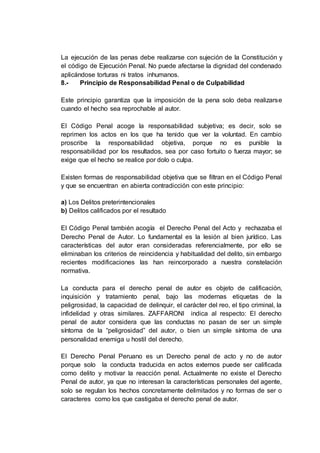 La ejecución de las penas debe realizarse con sujeción de la Constitución y
el código de Ejecución Penal. No puede afectarse la dignidad del condenado
aplicándose torturas ni tratos inhumanos.
8.- Principio de Responsabilidad Penal o de Culpabilidad
Este principio garantiza que la imposición de la pena solo deba realizarse
cuando el hecho sea reprochable al autor.
El Código Penal acoge la responsabilidad subjetiva; es decir, solo se
reprimen los actos en los que ha tenido que ver la voluntad. En cambio
proscribe la responsabilidad objetiva, porque no es punible la
responsabilidad por los resultados, sea por caso fortuito o fuerza mayor; se
exige que el hecho se realice por dolo o culpa.
Existen formas de responsabilidad objetiva que se filtran en el Código Penal
y que se encuentran en abierta contradicción con este principio:
a) Los Delitos preterintencionales
b) Delitos calificados por el resultado
El Código Penal también acogía el Derecho Penal del Acto y rechazaba el
Derecho Penal de Autor. Lo fundamental es la lesión al bien jurídico. Las
características del autor eran consideradas referencialmente, por ello se
eliminaban los criterios de reincidencia y habitualidad del delito, sin embargo
recientes modificaciones las han reincorporado a nuestra constelación
normativa.
La conducta para el derecho penal de autor es objeto de calificación,
inquisición y tratamiento penal, bajo las modernas etiquetas de la
peligrosidad, la capacidad de delinquir, el carácter del reo, el tipo criminal, la
infidelidad y otras similares. ZAFFARONI indica al respecto: El derecho
penal de autor considera que las conductas no pasan de ser un simple
síntoma de la “peligrosidad” del autor, o bien un simple síntoma de una
personalidad enemiga u hostil del derecho.
El Derecho Penal Peruano es un Derecho penal de acto y no de autor
porque solo la conducta traducida en actos externos puede ser calificada
como delito y motivar la reacción penal. Actualmente no existe el Derecho
Penal de autor, ya que no interesan la características personales del agente,
solo se regulan los hechos concretamente delimitados y no formas de ser o
caracteres como los que castigaba el derecho penal de autor.
 
