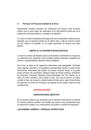 9.- Principio de Proporcionalidad de la Pena
Denominado también principio de prohibición de exceso. Este principio
implica que la pena debe ser adecuada al fin del Derecho Penal que es la
protección de bienes jurídicos y respeto a la dignidad.
La pena no debe sobrepasar las exigencias de la necesidad; debemos tener
presente que la reacción punitiva es la última ratio: a ella se recurre cuando
por los medios no penales no se puede garantizar la eficacia del orden
jurídico.
LÍMITES A LA FUNCIÓN PUNITIVA ESTATAL
La función punitiva del Estado social y democrático de Derecho se origina en
su soberanía para identificar como punibles ciertas conductas y establecer la
sanción correspondiente (Derecho Penal Subjetivo).
De lo que se trata es de regular las diferencias entre desiguales: el Estado
como aparato coercitivo y el ciudadano generalmente inerme. A partir de las
atribuciones funcionales del Estado se pueden estudiar límites a su poder
penal: principio de necesidad, exclusiva tutela de bienes jurídicos, protección
de Derechos Humanos (Derecho Penal Garantista), etc. Es Estado ya no
tiene un poder absoluto, como antes lo tuvo, sino que al ejercer su poder
punible lo hace de acuerdo a determinados limites que lo rigen. Estos limites
se expresan en forma de Principios, la mayoría de los cuales, tienen un nivel
constitucional.
SEGUNDA SESIÓN
DERECHO PENAL OBJETIVO
Es la posición clásica que considera que al Derecho Penal como el conjunto
de normas jurídicas penales (ius pénale) que tienen como presupuesto para
su aplicación el delito y su consecuencia es la pena o medida de seguridad.
LAS NORMAS JURÍDICO – PENALES: ESTRUCTURA
 