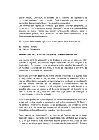 Según RUBIO CORREA, el derecho es el sistema de regulación de
conductas sociales más completo. Está integrado por dos tipos de
elementos: las normas jurídicas y los principios generales.
Las normas son reglas de conducta que tienen carácter obligatorio. La
norma es un concepto abstracto cuya plasmación se hace a través de la ley.
Cuando un sujeto realiza una acción jurídicamente relevante para el
ordenamiento jurídico, este reacciona de una forma determinada y se
desencadena una consecuencia.
En un plano enteramente lógico toda norma penal tiene dos aspectos:
a) Norma Primaria
b) Norma Secundaria
NORMAS DE VALORACIÓN Y NORMAS DE DETERMINACIÓN
Una norma sería de valoración si se limitase a expresar un juicio de valor,
positivo o negativo, sin imponer ningún imperativo concreto dirigido a su
destinatario. En cambio, norma de determinación, significa la expresión de
un mandato o prohibición que trata, a modo de imperativo o directivo, de
determinar la conducta del destinatario.
Según una dirección doctrinal, la norma jurídica con arreglo a la cual se mide
la antijuricidad de una acción, es sólo una norma de valoración. Para la
misma, el legislador ordena la convivencia humana mediante la constatación
por las normas jurídicas de los estados y acontecimientos que se
corresponden con el orden por él imaginado para la colectividad y de
aquellos otros que se oponen a él. En esta concepción, el Derecho no es
sino la suma de los juicios de valor con cuya ayuda se distingue el
comportamiento jurídico del antijurídico.
Toda norma jurídica es norma objetiva de valoración que permite enjuiciar el
actuar del hombre desde la perspectiva del orden comunitario. El Derecho
no contiene imperativos dirigidos a los particulares, sólo establece, como
dice MEZGER, un deber ser impersonal, al limitarse a caracterizar como
deseables o indeseables ciertos estados y acontecimientos.
Como norma de determinación, en cambio, el Derecho no ha de hacer
aparición hasta el momento de la culpabilidad. Sólo allí habrá que preguntar
si, y en qué medida pudo el hombre dejarse guiar por los juicios de valor
contenidos en las proposiciones jurídicas normas de determinación. Resulta,
 