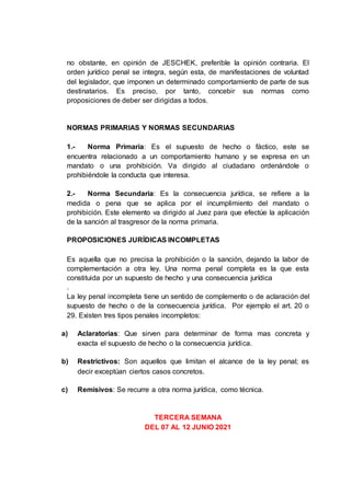 no obstante, en opinión de JESCHEK, preferible la opinión contraria. El
orden jurídico penal se integra, según esta, de manifestaciones de voluntad
del legislador, que imponen un determinado comportamiento de parte de sus
destinatarios. Es preciso, por tanto, concebir sus normas como
proposiciones de deber ser dirigidas a todos.
NORMAS PRIMARIAS Y NORMAS SECUNDARIAS
1.- Norma Primaria: Es el supuesto de hecho o fáctico, este se
encuentra relacionado a un comportamiento humano y se expresa en un
mandato o una prohibición. Va dirigido al ciudadano ordenándole o
prohibiéndole la conducta que interesa.
2.- Norma Secundaria: Es la consecuencia jurídica, se refiere a la
medida o pena que se aplica por el incumplimiento del mandato o
prohibición. Este elemento va dirigido al Juez para que efectúe la aplicación
de la sanción al trasgresor de la norma primaria.
PROPOSICIONES JURÍDICAS INCOMPLETAS
Es aquella que no precisa la prohibición o la sanción, dejando la labor de
complementación a otra ley. Una norma penal completa es la que esta
constituida por un supuesto de hecho y una consecuencia jurídica
.
La ley penal incompleta tiene un sentido de complemento o de aclaración del
supuesto de hecho o de la consecuencia jurídica. Por ejemplo el art. 20 o
29. Existen tres tipos penales incompletos:
a) Aclaratorias: Que sirven para determinar de forma mas concreta y
exacta el supuesto de hecho o la consecuencia jurídica.
b) Restrictivos: Son aquellos que limitan el alcance de la ley penal; es
decir exceptúan ciertos casos concretos.
c) Remisivos: Se recurre a otra norma jurídica, como técnica.
TERCERA SEMANA
DEL 07 AL 12 JUNIO 2021
 