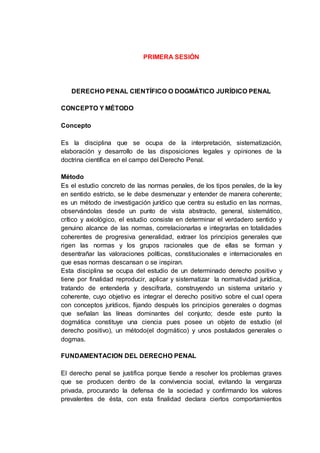 PRIMERA SESIÓN
DERECHO PENAL CIENTÍFICO O DOGMÁTICO JURÍDICO PENAL
CONCEPTO Y MÉTODO
Concepto
Es la disciplina que se ocupa de la interpretación, sistematización,
elaboración y desarrollo de las disposiciones legales y opiniones de la
doctrina científica en el campo del Derecho Penal.
Método
Es el estudio concreto de las normas penales, de los tipos penales, de la ley
en sentido estricto, se le debe desmenuzar y entender de manera coherente;
es un método de investigación jurídico que centra su estudio en las normas,
observándolas desde un punto de vista abstracto, general, sistemático,
crítico y axiológico, el estudio consiste en determinar el verdadero sentido y
genuino alcance de las normas, correlacionarlas e integrarlas en totalidades
coherentes de progresiva generalidad, extraer los principios generales que
rigen las normas y los grupos racionales que de ellas se forman y
desentrañar las valoraciones políticas, constitucionales e internacionales en
que esas normas descansan o se inspiran.
Esta disciplina se ocupa del estudio de un determinado derecho positivo y
tiene por finalidad reproducir, aplicar y sistematizar la normatividad jurídica,
tratando de entenderla y descifrarla, construyendo un sistema unitario y
coherente, cuyo objetivo es integrar el derecho positivo sobre el cual opera
con conceptos jurídicos, fijando después los principios generales o dogmas
que señalan las líneas dominantes del conjunto; desde este punto la
dogmática constituye una ciencia pues posee un objeto de estudio (el
derecho positivo), un método(el dogmático) y unos postulados generales o
dogmas.
FUNDAMENTACION DEL DERECHO PENAL
El derecho penal se justifica porque tiende a resolver los problemas graves
que se producen dentro de la convivencia social, evitando la venganza
privada, procurando la defensa de la sociedad y confirmando los valores
prevalentes de ésta, con esta finalidad declara ciertos comportamientos
 