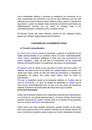 como indeseables (delitos) y amenaza su realización con sanciones de un
rigor considerable; las sanciones a la que se hace referencia son las más
drásticas que puede imponer nuestro sistema jurídico (penas y medidas de
seguridad), a pesar de adoptar estas sanciones el derecho penal tiene una
fundamentación racional que se centra en proteger tanto a los
individuos(individual y colectiva) como al sistema mismo.
El Derecho Penal solo debe intervenir cuando se han realizado hechos
graves que infringen reglas básicas de la Sociedad.
FUNCIONES DE LA DOGMÁTICA PENAL
a) Función racionalizadora
La misión de la ciencia penal es desarrollar y explicar el contenido de las
reglas jurídico-penales en su conexión interna, es decir, sistemáticamente.
Como ciencia sistemática establece la base para una administración de
justicia igualitaria y justa, ya que sólo la comprensión de las conexiones
internas del Derecho liberan a su aplicación del acaso y la arbitrariedad.
El derecho penal se refiere al uso que hará el Estado del poder penal. Y la
realidad del poder penal es tan fuerte, tan violenta (basta con recorrer una
cárcel para darse cuenta de ello) que todos los funcionarios y magistrados
encargados de aplicar ese poder penal deben tratar de evitar su
arbitrariedad.
Por eso, la dogmática penal se ha propuesto elaborar un "modelo para la
toma de decisiones", es decir, ha tratado de desarrollar un método que le
sirva al juez -primordialmente, pero no sólo a él- para tomar las decisiones
relativas al ejercicio del poder penal del modo más seguro posible.
b) Función de traslado
Existe otra dimensión práctica de la dogmática penal de gran trascendencia.
La Constitución, los Pactos Internacionales y el mismo Código Penal toman
grandes decisiones de política criminal, tanto en el sentido de las garantías
como en el de la distribución del poder penal.
Suele ocurrir que estas grandes decisiones quedan escritas en los textos
pero poca vigencia tiene en la realidad cotidiana de la práctica judicial. Es
aquí en donde la dogmática penal cumple una función integradora del orden
 