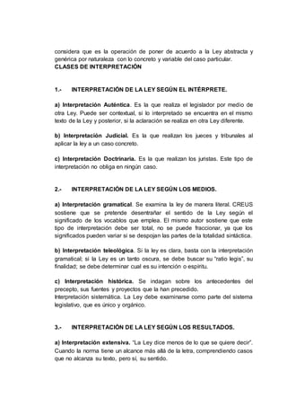 considera que es la operación de poner de acuerdo a la Ley abstracta y
genérica por naturaleza con lo concreto y variable del caso particular.
CLASES DE INTERPRETACIÓN
1.- INTERPRETACIÓN DE LA LEY SEGÚN EL INTÉRPRETE.
a) Interpretación Auténtica. Es la que realiza el legislador por medio de
otra Ley. Puede ser contextual, si lo interpretado se encuentra en el mismo
texto de la Ley y posterior, si la aclaración se realiza en otra Ley diferente.
b) Interpretación Judicial. Es la que realizan los jueces y tribunales al
aplicar la ley a un caso concreto.
c) Interpretación Doctrinaria. Es la que realizan los juristas. Este tipo de
interpretación no obliga en ningún caso.
2.- INTERPRETACIÓN DE LA LEY SEGÚN LOS MEDIOS.
a) Interpretación gramatical. Se examina la ley de manera literal. CREUS
sostiene que se pretende desentrañar el sentido de la Ley según el
significado de los vocablos que emplea. El mismo autor sostiene que este
tipo de interpretación debe ser total, no se puede fraccionar, ya que los
significados pueden variar si se despojan las partes de la totalidad sintáctica.
b) Interpretación teleológica. Si la ley es clara, basta con la interpretación
gramatical; si la Ley es un tanto oscura, se debe buscar su “ratio legis”, su
finalidad; se debe determinar cual es su intención o espíritu.
c) Interpretación histórica. Se indagan sobre los antecedentes del
precepto, sus fuentes y proyectos que la han precedido.
Interpretación sistemática. La Ley debe examinarse como parte del sistema
legislativo, que es único y orgánico.
3.- INTERPRETACIÓN DE LA LEY SEGÚN LOS RESULTADOS.
a) Interpretación extensiva. “La Ley dice menos de lo que se quiere decir”.
Cuando la norma tiene un alcance más allá de la letra, comprendiendo casos
que no alcanza su texto, pero sí, su sentido.
 
