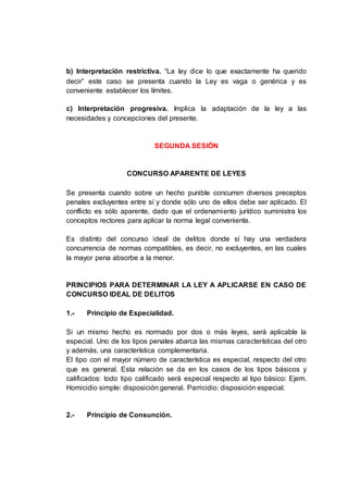 b) Interpretación restrictiva. “La ley dice lo que exactamente ha querido
decir” este caso se presenta cuando la Ley es vaga o genérica y es
conveniente establecer los límites.
c) Interpretación progresiva. Implica la adaptación de la ley a las
necesidades y concepciones del presente.
SEGUNDA SESIÓN
CONCURSO APARENTE DE LEYES
Se presenta cuando sobre un hecho punible concurren diversos preceptos
penales excluyentes entre sí y donde sólo uno de ellos debe ser aplicado. El
conflicto es sólo aparente, dado que el ordenamiento jurídico suministra los
conceptos rectores para aplicar la norma legal conveniente.
Es distinto del concurso ideal de delitos donde sí hay una verdadera
concurrencia de normas compatibles, es decir, no excluyentes, en las cuales
la mayor pena absorbe a la menor.
PRINCIPIOS PARA DETERMINAR LA LEY A APLICARSE EN CASO DE
CONCURSO IDEAL DE DELITOS
1.- Principio de Especialidad.
Si un mismo hecho es normado por dos o más leyes, será aplicable la
especial. Uno de los tipos penales abarca las mismas características del otro
y además, una característica complementaria.
El tipo con el mayor número de característica es especial, respecto del otro
que es general. Esta relación se da en los casos de los tipos básicos y
calificados: todo tipo calificado será especial respecto al tipo básico: Ejem.
Homicidio simple: disposición general. Parricidio: disposición especial.
2.- Principio de Consunción.
 