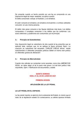 Se presenta cuando un hecho previsto por una ley se comprende en una
disposición legal de mayor vastedad; se aplica cuando:
El delito consumado excluye al frustrado y a la tentativa.
El autor consume al cómplice y el cómplice al encubridor, si ambas calidades
concurren en una misma persona.
El delito más grave consume a las figuras delictivas más leves. Los delitos
compuestos o complejos consumen a los delitos que los conforman. Los
actos anteriores y posteriores son consumidos por el principal.
3.- Principio de Subsidiaridad.
Una disposición legal es subsidiaria de otra cuando la ley prescribe que se
aplicará ésta, siempre que no se aplique la figura principal. Ejem.: La
coacción es subsidiaria del secuestro. CARLOS CREUS afirma: “existe
subsidiaridad si diferentes preceptos jurídicos tutelan el mismo bien jurídico
en diferentes grados de afectación”.
4.- Principio de Alternatividad.
Cuando dos artículos se comportan como secantes, como dice JIMÉNEZ DE
ASÚA, se debe elegir el de la pena más grave o el del bien jurídico más
importante. Ejem.: Falsificación de documentos y estafa
QUINTA SEMANA
DEEL 21 AL 26 DE JUNIO DE 2021
PRIMERA SESION
APLICACIÓN DE LA LEY PENAL
LA LEY PENAL EN EL ESPACIO.
La ley penal importa un ejercicio de la soberanía del Estado, lo mismo que el
resto de la legislación estatal. En consecuencia, su validez aparece limitada
 