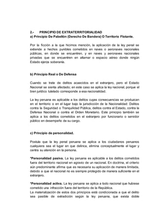 2.- PRINCIPIO DE EXTRATERRITORIALIDAD
a) Principio De Pabellón (Derecho De Bandera) O Territorio Flotante.
Por la ficción a la que hicimos mención, la aplicación de la ley penal se
extiende a hechos punibles cometidos en naves o aeronaves nacionales
públicas, en donde se encuentren, y en naves y aeronaves nacionales
privadas que se encuentren en altamar o espacio aéreo donde ningún
Estado ejerza soberanía.
b) Principio Real o De Defensa
Cuando se trate de delitos acaecidos en el extranjero, pero el Estado
Nacional se sienta afectado; en este caso se aplica la ley nacional, porque el
bien jurídico tutelado corresponde a esa nacionalidad.
La ley peruana es aplicable a los delitos cuyas consecuencias se produzcan
en el territorio o en el lugar bajo la jurisdicción de la Nacionalidad: Delitos
contra la Seguridad o Tranquilidad Pública, delitos contra el Estado, contra la
Defensa Nacional o contra el Orden Monetario. Este principio también se
aplica a los delitos cometidos en el extranjero por funcionario o servidor
público en desempeño de su cargo.
c) Principio de personalidad.
Postula que la ley penal peruana se aplica a los ciudadanos peruanos
cualquiera sea el lugar en que delinca, elimina conceptualmente el lugar y
centra su atención en la persona.
*Personalidad pasiva. La ley peruana es aplicable a los delitos cometidos
fuera del territorio nacional en agravio de un nacional. En doctrina, el criterio
aún predominante afirma que es necesaria su aplicación de manera limitada,
debido a que el nacional no es siempre protegido de manera suficiente en el
extranjero.
*Personalidad activa. La ley peruana se aplica a todo nacional que hubiese
cometido una infracción fuera del territorio de la República.
La materialización de estos dos principios está condicionada a que el delito
sea pasible de extradición según la ley peruana, que exista doble
 
