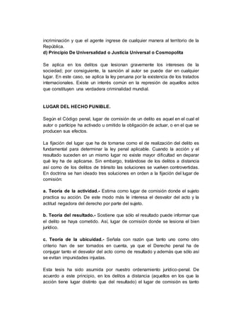 incriminación y que el agente ingrese de cualquier manera al territorio de la
República.
d) Principio De Universalidad o Justicia Universal o Cosmopolita
Se aplica en los delitos que lesionan gravemente los intereses de la
sociedad; por consiguiente, la sanción al autor se puede dar en cualquier
lugar. En este caso, se aplica la ley peruana por la existencia de los tratados
internacionales. Existe un interés común en la represión de aquellos actos
que constituyen una verdadera criminalidad mundial.
LUGAR DEL HECHO PUNIBLE.
Según el Código penal, lugar de comisión de un delito es aquel en el cual el
autor o partícipe ha activado u omitido la obligación de actuar, o en el que se
producen sus efectos.
La fijación del lugar que ha de tomarse como el de realización del delito es
fundamental para determinar la ley penal aplicable. Cuando la acción y el
resultado suceden en un mismo lugar no existe mayor dificultad en deparar
qué ley ha de aplicarse. Sin embargo, tratándose de los delitos a distancia
así como de los delitos de tránsito las soluciones se vuelven controvertidas.
En doctrina se han ideado tres soluciones en orden a la fijación del lugar de
comisión:
a. Teoría de la actividad.- Estima como lugar de comisión donde el sujeto
practica su acción. De este modo más le interesa el desvalor del acto y la
actitud negadora del derecho por parte del sujeto.
b. Teoría del resultado.- Sostiene que sólo el resultado puede informar que
el delito se haya cometido. Así, lugar de comisión donde se lesiona el bien
jurídico.
c. Teoría de la ubicuidad.- Señala con razón que tanto uno como otro
criterio han de ser tomados en cuenta, ya que el Derecho penal ha de
conjugar tanto el desvalor del acto como de resultado y además que sólo así
se evitan impunidades injustas.
Esta tesis ha sido asumida por nuestro ordenamiento jurídico-penal. De
acuerdo a este principio, en los delitos a distancia (aquellos en los que la
acción tiene lugar distinto que del resultado) el lugar de comisión es tanto
 