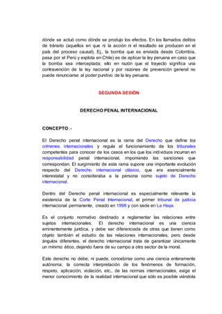 dónde se actuó como dónde se produjo los efectos. En los llamados delitos
de tránsito (aquellos en que ni la acción ni el resultado se producen en el
país del proceso causal), Ej., la bomba que es enviada desde Colombia,
pasa por el Perú y explota en Chile) es de aplicar la ley peruana en caso que
la bomba sea interceptada; ello en razón que el trayecto significa una
contravención de la ley nacional y por razones de prevención general no
puede renunciarse al poder punitivo de la ley peruana.
SEGUNDA SESIÓN
DERECHO PENAL INTERNACIONAL
CONCEPTO .-
El Derecho penal internacional es la rama del Derecho que define los
crímenes internacionales y regula el funcionamiento de los tribunales
competentes para conocer de los casos en los que los individuos incurran en
responsabilidad penal internacional, imponiendo las sanciones que
correspondan. El surgimiento de esta rama supone una importante evolución
respecto del Derecho internacional clásico, que era esencialmente
interestatal y no consideraba a la persona como sujeto de Derecho
internacional.
Dentro del Derecho penal internacional es especialmente relevante la
existencia de la Corte Penal Internacional, el primer tribunal de justicia
internacional permanente, creado en 1998 y con sede en La Haya.
Es el conjunto normativo destinado a reglamentar las relaciones entre
sujetos internacionales. El derecho internacional es una ciencia
eminentemente jurídica, y debe ser diferenciada de otras que tienen como
objeto también el estudio de las relaciones internacionales, pero desde
ángulos diferentes, el derecho internacional trata de garantizar únicamente
un mínimo ético, dejando fuera de su campo a otro sector de la moral.
Este derecho no debe, ni puede, concebirse como una ciencia enteramente
autónoma; la correcta interpretación de los fenómenos de formación,
respeto, aplicación, violación, etc., de las normas internacionales, exige el
menor conocimiento de la realidad internacional que sólo es posible viéndola
 
