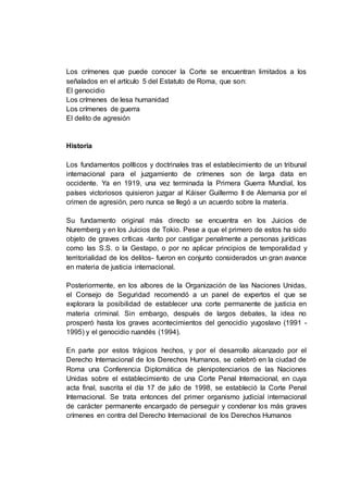 Los crímenes que puede conocer la Corte se encuentran limitados a los
señalados en el artículo 5 del Estatuto de Roma, que son:
El genocidio
Los crímenes de lesa humanidad
Los crímenes de guerra
El delito de agresión
Historia
Los fundamentos políticos y doctrinales tras el establecimiento de un tribunal
internacional para el juzgamiento de crímenes son de larga data en
occidente. Ya en 1919, una vez terminada la Primera Guerra Mundial, los
países victoriosos quisieron juzgar al Káiser Guillermo II de Alemania por el
crimen de agresión, pero nunca se llegó a un acuerdo sobre la materia.
Su fundamento original más directo se encuentra en los Juicios de
Nuremberg y en los Juicios de Tokio. Pese a que el primero de estos ha sido
objeto de graves críticas -tanto por castigar penalmente a personas jurídicas
como las S.S. o la Gestapo, o por no aplicar principios de temporalidad y
territorialidad de los delitos- fueron en conjunto considerados un gran avance
en materia de justicia internacional.
Posteriormente, en los albores de la Organización de las Naciones Unidas,
el Consejo de Seguridad recomendó a un panel de expertos el que se
explorara la posibilidad de establecer una corte permanente de justicia en
materia criminal. Sin embargo, después de largos debates, la idea no
prosperó hasta los graves acontecimientos del genocidio yugoslavo (1991 -
1995) y el genocidio ruandés (1994).
En parte por estos trágicos hechos, y por el desarrollo alcanzado por el
Derecho Internacional de los Derechos Humanos, se celebró en la ciudad de
Roma una Conferencia Diplomática de plenipotenciarios de las Naciones
Unidas sobre el establecimiento de una Corte Penal Internacional, en cuya
acta final, suscrita el día 17 de julio de 1998, se estableció la Corte Penal
Internacional. Se trata entonces del primer organismo judicial internacional
de carácter permanente encargado de perseguir y condenar los más graves
crímenes en contra del Derecho Internacional de los Derechos Humanos
 