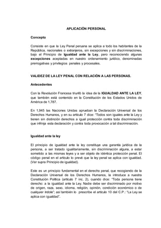 APLICACIÓN PERSONAL
Concepto
Consiste en que la Ley Penal peruana se aplica a todo los habitantes de la
República, nacionales o extranjeros, sin excepciones y sin discriminaciones,
bajo el Principio de Igualdad ante la Ley, pero reconociendo algunas
excepciones aceptadas en nuestro ordenamiento jurídico, denominadas
prerrogativas y privilegios penales y procesales.
VALIDEZ DE LA LEY PENAL CON RELACIÓN A LAS PERSONAS.
Antecedentes
Con la Revolución Francesa triunfó la idea de la IGUALDAD ANTE LA LEY,
que también está contenido en la Constitución de los Estados Unidos de
América de 1,787.
En 1,945 las Naciones Unidas aprueban la Declaración Universal de los
Derechos Humanos, y en su artículo 7 dice: “Todos son iguales ante la Ley y
tienen sin distinción derechos a igual protección contra toda discriminación
que infrinja esta declaración y contra toda provocación a tal discriminación.
Igualdad ante la ley
El principio de igualdad ante la ley constituye una garantía jurídica de la
persona, a ser tratado igualitariamente, sin discriminación alguna, a estar
sometido a las mismas leyes y a ser objeto de idéntica protección penal. El
código penal en el artículo lo prevé que la ley penal se aplica con igualdad.
(Ver supra Principio de igualdad).
Este es un principio fundamental en el derecho penal, que recogiendo de la
Declaración Universal de los Derechos Humanos, la introduce a nuestra
Constitución Política (artículo 7 inc. 2), cuando dice: “Toda persona tiene
derecho: a la igualdad ante la Ley. Nadie debe ser discriminado por motivo
de origen, raza, sexo, idioma, religión, opinión, condición económico o de
cualquier índole”; así también lo prescribe el artículo 10 del C.P.: “La Ley se
aplica con igualdad”.
 