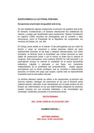 EXCEPCIONES A LA LEY PENAL PERUANA
Excepciones al principio de igualdad ante la ley
Se han establecido algunas excepciones al principio de igualdad ante la ley.
El Derecho Constitucional y el Derecho internacional han establecido los
criterios y pautas que fundamentan esas excepciones. Nuestra Constitución
en vigencia (1993) reconoce las prerrogativas que se concede a altos
funcionarios, como el Presidente de la República, los congresistas, los
ministros de Estado, etc. (art. 99).
El Código penal señala en el artículo 10 las prerrogativas que por razón de
función o cargo se reconocen a ciertas personas, habrán de estar
taxativamente previstas en las leyes o tratados internacionales. Con estos
preceptos, el derecho prevé la posibilidad que ciertas personas no sean
objeto de persecución penal, o por lo menos no antes que lo autorice el
congreso. Esta prerrogativa, como sostiene SOLER "es más funcional" y se
particularizan porque no enervan la virtualidad de la acción típicamente
antijurídica, culpable y adecuada a una figura, son meramente
independientes de la punibilidad del comportamiento; existen algunas
prerrogativas que no tienen privilegios, que se conceden a determinadas
personas en función del cargo que ocupan, cuando este es especialmente
importante para la vida política del país.
La doctrina alemana cuando se refiere a las excepciones al principio que
venimos tratando, distingue: las exenciones en los que el Derecho penal
material atenúan, retrocede, al ser reemplazado por el poder punitivo de otro
Estado; las indemnidades es los que determinadas categorías de personas
quedan impunes por sus acciones realizados; y las inmunidades que
constituyen obstáculos procesales a la persecución penal
SEXTA SEMANA
DEL 28 DE JUNIO AL 03 JULIO DEL 2021
EXAMEN PARCIAL I
SEPTIMA SEMANA
DEL 05 AL 10 DE JULIO 2021
 