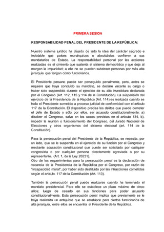 PRIMERA SESION
RESPONSABILIDAD PENAL DEL PRESIDENTE DE LA REPÚBLICA:
Nuestro sistema jurídico ha dejado de lado la idea del carácter sagrado e
inviolable que países monárquicos o absolutistas confieren a sus
mandatarios de Estado. La responsabilidad personal por las acciones
realizadas es el cimiento que sustenta el sistema democrático y que deja al
margen la impunidad; a ello no se pueden substraer personas por más alta
jerarquía que tengan como funcionarios.
El Presidente peruano puede ser perseguido penalmente, pero, antes se
requiere que haya concluido su mandato, se declare vacante su cargo o
haber sido suspendido durante el ejercicio de su alta investidura declarada
por el Congreso (Art. 112, 115 y 114 de la Constitución). La suspensión del
ejercicio de la Presidencia de la República (Art. 114) es realizada cuando se
halla el Presidente sometido a proceso judicial de conformidad con el artículo
117 de la Constitución. El dispositivo precisa los delitos que puede cometer
el Jefe de Estado y sólo por ellos, ser acusado constitucionalmente: a)
disolver el Congreso, salvo en los casos previstos en el articulo 134, b),
impedir la reunión o funcionamiento del Congreso, del Jurado Nacional de
Elecciones y otros organismos del sistema electoral (art. 114 de la
Constitución).
Para la persecución penal del Presidente de la República, se necesita, por
un lado, que se le suspenda en el ejercicio de su función por el Congreso y
mediante acusación constitucional que puede ser solicitado por cualquier
congresista o por cualquier persona directamente agraviada o por su
representante. (Art. 1, de la Ley 26231).
Otro de los requerimientos para la persecución penal es la declaración de
vacancia de la Presidencia de la República por el Congreso, por razón de
"incapacidad moral", por haber sido destituido por las infracciones cometidas
según el artículo 117 de la Constitución (Art. 113).
También la persecución penal puede realizarse cuando ha terminado el
mandato presidencial. Para ello se establece un plazo máximo de cinco
años; luego de cesado en sus funciones para poder acusarlo
constitucionalmente. Esta persecución penal implica que previamente se le
haya realizado un antejuicio que se establece para ciertos funcionarios de
alta jerarquía, entre ellos se encuentra el Presidente de la República.
 