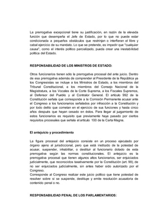 La prerrogativa excepcional tiene su justificación, en razón de la elevada
función que desempeña el Jefe de Estado, por lo que no puede estar
condicionada a pequeños obstáculos que restrinjan o interfieran el libre y
cabal ejercicio de su mandato. Lo que se pretende, es impedir que "cualquier
causa", como el interés político parcializado, pueda crear una inestabilidad
política del Estado.
RESPONSABILIDAD DE LOS MINISTROS DE ESTADO:
Otros funcionarios tienen sólo la prerrogativa procesal del ante juicio. Dentro
de esa prerrogativa además de comprender al Presidente de la República ya
los Congresistas se incluye a los Ministros de Estado, a los miembros del
Tribunal Constitucional, a los miembros del Consejo Nacional de la
Magistratura, a los Vocales de la Corte Suprema, a los Fiscales Supremos,
al Defensor del Pueblo y al Contralor General. El artículo 992 de la
Constitución señala que corresponde a la Comisión Permanente acusar ante
el Congreso a los funcionarios señalados por infracción a la Constitución y
por todo delito que cometan en el ejercicio de sus funciones y hasta cinco
años después que hayan cesado en éstos. Para llegar al juzgamiento de
estos funcionarios es requisito que previamente haya pasado por ciertos
requisitos procesales que señala el artículo 100 de la Carta Magna.
El antejuicio y procedimiento
La figura procesal del antejuicio consiste en un proceso ejecutado por
órgano ajeno al jurisdiccional, pero que está instituido de la potestad de
acusar, suspender, inhabilitar, o destituir al funcionario dotado de esta
prerrogativa según las normas constitucionales. El antejuicio es la
prerrogativa procesal que tienen algunos altos funcionarios, ser enjuiciados
judicialmente, que reconocidos taxativamente por la Constitución (art. 99), de
no ser enjuiciados judicialmente, sin antes haber sido autorizado por el
Congreso.
Corresponde al Congreso realizar este juicio político que tiene potestad de
resolver sobre si se suspende, destituye y emite resolución acusatoria de
contenido penal o no.
RESPONSABILIDAD PENAL DE LOS PARLAMENTARIOS:
 