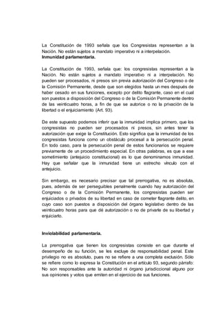 La Constitución de 1993 señala que los Congresistas representan a la
Nación. No están sujetos a mandato imperativo ni a interpelación.
Inmunidad parlamentaria.
La Constitución de 1993, señala que: los congresistas representan a la
Nación. No están sujetos a mandato imperativo ni a interpelación. No
pueden ser procesados, ni presos sin previa autorización del Congreso o de
la Comisión Permanente, desde que son elegidos hasta un mes después de
haber cesado en sus funciones, excepto por delito flagrante, caso en el cual
son puestos a disposición del Congreso o de la Comisión Permanente dentro
de las veinticuatro horas, a fin de que se autorice o no la privación de la
libertad o el enjuiciamiento (Art. 93).
De este supuesto podemos inferir que la inmunidad implica primero, que los
congresistas no pueden ser procesados ni presos, sin antes tener la
autorización que exige la Constitución. Esto significa que la inmunidad de los
congresistas funciona como un obstáculo procesal a la persecución penal.
En todo caso, para la persecución penal de estos funcionarios se requiere
previamente de un procedimiento especial. En otras palabras, es que a ese
sometimiento (antejuicio constitucional) es lo que denominamos inmunidad.
Hay que señalar que la inmunidad tiene un estrecho vínculo con el
antejuicio.
Sin embargo, es necesario precisar que tal prerrogativa, no es absoluta,
pues, además de ser perseguibles penalmente cuando hay autorización del
Congreso o de la Comisión Permanente, los congresistas pueden ser
enjuiciados o privados de su libertad en caso de cometer flagrante delito, en
cuyo caso son puestos a disposición del órgano legislativo dentro de las
veinticuatro horas para que dé autorización o no de privarle de su libertad y
enjuiciarlo.
Inviolabilidad parlamentaria.
La prerrogativa que tienen los congresistas consiste en que durante el
desempeño de su función, se les excluye de responsabilidad penal. Este
privilegio no es absoluto, pues no se refiere a una completa exclusión. Sólo
se refiere como lo expresa la Constitución en el artículo 93, segundo párrafo:
No son responsables ante la autoridad ni órgano jurisdiccional alguno por
sus opiniones y votos que emiten en el ejercicio de sus funciones.
 