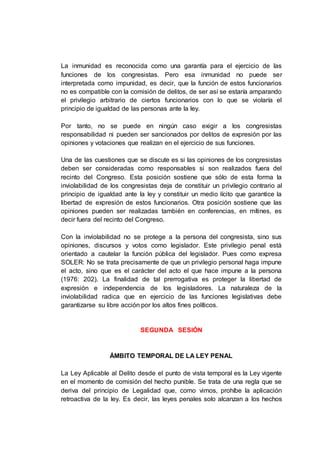 La inmunidad es reconocida como una garantía para el ejercicio de las
funciones de los congresistas. Pero esa inmunidad no puede ser
interpretada como impunidad, es decir, que la función de estos funcionarios
no es compatible con la comisión de delitos, de ser así se estaría amparando
el privilegio arbitrario de ciertos funcionarios con lo que se violaría el
principio de igualdad de las personas ante la ley.
Por tanto, no se puede en ningún caso exigir a los congresistas
responsabilidad ni pueden ser sancionados por delitos de expresión por las
opiniones y votaciones que realizan en el ejercicio de sus funciones.
Una de las cuestiones que se discute es si las opiniones de los congresistas
deben ser consideradas como responsables si son realizados fuera del
recinto del Congreso. Esta posición sostiene que sólo de esta forma la
inviolabilidad de los congresistas deja de constituir un privilegio contrario al
principio de igualdad ante la ley y constituir un medio lícito que garantice la
libertad de expresión de estos funcionarios. Otra posición sostiene que las
opiniones pueden ser realizadas también en conferencias, en mítines, es
decir fuera del recinto del Congreso.
Con la inviolabilidad no se protege a la persona del congresista, sino sus
opiniones, discursos y votos como legislador. Este privilegio penal está
orientado a cautelar la función pública del legislador. Pues como expresa
SOLER: No se trata precisamente de que un privilegio personal haga impune
el acto, sino que es el carácter del acto el que hace impune a la persona
(1976: 202). La finalidad de tal prerrogativa es proteger la libertad de
expresión e independencia de los legisladores. La naturaleza de la
inviolabilidad radica que en ejercicio de las funciones legislativas debe
garantizarse su libre acción por los altos fines políticos.
SEGUNDA SESIÓN
ÁMBITO TEMPORAL DE LA LEY PENAL
La Ley Aplicable al Delito desde el punto de vista temporal es la Ley vigente
en el momento de comisión del hecho punible. Se trata de una regla que se
deriva del principio de Legalidad que, como vimos, prohíbe la aplicación
retroactiva de la ley. Es decir, las leyes penales solo alcanzan a los hechos
 