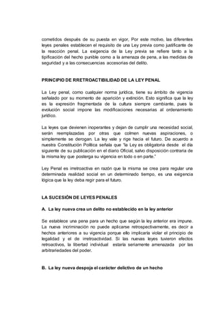 cometidos después de su puesta en vigor, Por este motivo, las diferentes
leyes penales establecen el requisito de una Ley previa como justificante de
la reacción penal. La exigencia de la Ley previa se refiere tanto a la
tipificación del hecho punible como a la amenaza de pena, a las medidas de
seguridad y a las consecuencias accesorias del delito.
PRINCIPIO DE RRETROACTIBILIDAD DE LA LEY PENAL
La Ley penal, como cualquier norma jurídica, tiene su ámbito de vigencia
señalado por su momento de aparición y extinción. Esto significa que la ley
es la expresión fragmentada de la cultura siempre cambiante, pues la
evolución social impone las modificaciones necesarias al ordenamiento
jurídico.
La leyes que devienen inoperantes y dejan de cumplir una necesidad social,
serán reemplazadas por otras que colmen nuevas aspiraciones, o
simplemente se derogan. La ley vale y rige hacia el futuro. De acuerdo a
nuestra Constitución Política señala que “la Ley es obligatoria desde el día
siguiente de su publicación en el diario Oficial, salvo disposición contraria de
la misma ley que posterga su vigencia en todo o en parte.”
Ley Penal es irretroactiva en razón que la misma se crea para regular una
determinada realidad social en un determinado tiempo, es una exigencia
lógica que la ley deba regir para el futuro.
LA SUCESIÓN DE LEYES PENALES
A. La ley nueva crea un delito no establecido en la ley anterior
Se establece una pena para un hecho que según la ley anterior era impune.
La nueva incriminación no puede aplicarse retrospectivamente, es decir a
hechos anteriores a su vigencia porque ello implicaría violar el principio de
legalidad y el de irretroactividad. Si las nuevas leyes tuvieron efectos
retroactivos, la libertad individual estaría seriamente amenazada por las
arbitrariedades del poder.
B. La ley nueva despoja el carácter delictivo de un hecho
 