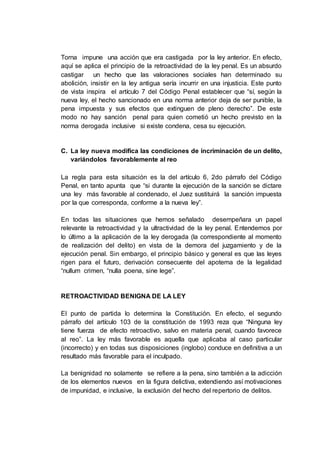 Torna impune una acción que era castigada por la ley anterior. En efecto,
aquí se aplica el principio de la retroactividad de la ley penal. Es un absurdo
castigar un hecho que las valoraciones sociales han determinado su
abolición, insistir en la ley antigua sería incurrir en una injusticia. Este punto
de vista inspira el artículo 7 del Código Penal establecer que “sí, según la
nueva ley, el hecho sancionado en una norma anterior deja de ser punible, la
pena impuesta y sus efectos que extinguen de pleno derecho”. De este
modo no hay sanción penal para quien cometió un hecho previsto en la
norma derogada inclusive si existe condena, cesa su ejecución.
C. La ley nueva modifica las condiciones de incriminación de un delito,
variándolos favorablemente al reo
La regla para esta situación es la del artículo 6, 2do párrafo del Código
Penal, en tanto apunta que “si durante la ejecución de la sanción se dictare
una ley más favorable al condenado, el Juez sustituirá la sanción impuesta
por la que corresponda, conforme a la nueva ley”.
En todas las situaciones que hemos señalado desempeñara un papel
relevante la retroactividad y la ultractividad de la ley penal. Entendemos por
lo último a la aplicación de la ley derogada (la correspondiente al momento
de realización del delito) en vista de la demora del juzgamiento y de la
ejecución penal. Sin embargo, el principio básico y general es que las leyes
rigen para el futuro, derivación consecuente del apotema de la legalidad
“nullum crimen, “nulla poena, sine lege”.
RETROACTIVIDAD BENIGNA DE LA LEY
El punto de partida lo determina la Constitución. En efecto, el segundo
párrafo del artículo 103 de la constitución de 1993 reza que “Ninguna ley
tiene fuerza de efecto retroactivo, salvo en materia penal, cuando favorece
al reo”. La ley más favorable es aquella que aplicaba al caso particular
(incorrecto) y en todas sus disposiciones (inglobo) conduce en definitiva a un
resultado más favorable para el inculpado.
La benignidad no solamente se refiere a la pena, sino también a la adicción
de los elementos nuevos en la figura delictiva, extendiendo así motivaciones
de impunidad, e inclusive, la exclusión del hecho del repertorio de delitos.
 
