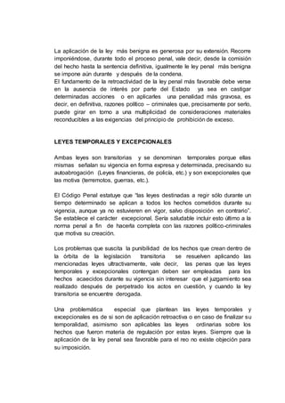 La aplicación de la ley más benigna es generosa por su extensión. Recorre
imponiéndose, durante todo el proceso penal, vale decir, desde la comisión
del hecho hasta la sentencia definitiva, igualmente le ley penal más benigna
se impone aún durante y después de la condena.
El fundamento de la retroactividad de la ley penal más favorable debe verse
en la ausencia de interés por parte del Estado ya sea en castigar
determinadas acciones o en aplicarles una penalidad más gravosa, es
decir, en definitiva, razones político – criminales que, precisamente por serlo,
puede girar en torno a una multiplicidad de consideraciones materiales
reconducibles a las exigencias del principio de prohibición de exceso.
LEYES TEMPORALES Y EXCEPCIONALES
Ambas leyes son transitorias y se denominan temporales porque ellas
mismas señalan su vigencia en forma expresa y determinada, precisando su
autoabrogación (Leyes financieras, de policía, etc.) y son excepcionales que
las motiva (terremotos, guerras, etc.).
El Código Penal estatuye que “las leyes destinadas a regir sólo durante un
tiempo determinado se aplican a todos los hechos cometidos durante su
vigencia, aunque ya no estuvieren en vigor, salvo disposición en contrario”.
Se establece el carácter excepcional. Sería saludable incluir esto último a la
norma penal a fin de hacerla completa con las razones político-criminales
que motiva su creación.
Los problemas que suscita la punibilidad de los hechos que crean dentro de
la órbita de la legislación transitoria se resuelven aplicando las
mencionadas leyes ultractivamente, vale decir, las penas que las leyes
temporales y excepcionales contengan deben ser empleadas para los
hechos acaecidos durante su vigencia sin interesar que el juzgamiento sea
realizado después de perpetrado los actos en cuestión, y cuando la ley
transitoria se encuentre derogada.
Una problemática especial que plantean las leyes temporales y
excepcionales es de si son de aplicación retroactiva o en caso de finalizar su
temporalidad, asimismo son aplicables las leyes ordinarias sobre los
hechos que fueron materia de regulación por estas leyes. Siempre que la
aplicación de la ley penal sea favorable para el reo no existe objeción para
su imposición.
 