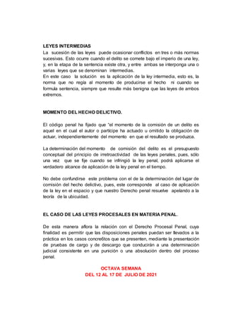 LEYES INTERMEDIAS
La sucesión de las leyes puede ocasionar conflictos en tres o más normas
sucesivas. Esto ocurre cuando el delito se comete bajo el imperio de una ley,
y, en la etapa de la sentencia existe otra, y entre ambas se interponga una o
varias leyes que se denominan intermedias.
En este caso la solución es la aplicación de la ley intermedia, esto es, la
norma que no regía al momento de producirse el hecho ni cuando se
formula sentencia, siempre que resulte más benigna que las leyes de ambos
extremos.
MOMENTO DEL HECHO DELICTIVO.
El código penal ha fijado que “el momento de la comisión de un delito es
aquel en el cual el autor o partícipe ha actuado u omitido la obligación de
actuar, independientemente del momento en que el resultado se produzca.
La determinación del momento de comisión del delito es el presupuesto
conceptual del principio de irretroactividad de las leyes penales, pues, sólo
una vez que se fije cuando se infringió la ley penal, podrá aplicarse el
verdadero alcance de aplicación de la ley penal en el tiempo.
No debe confundirse este problema con el de la determinación del lugar de
comisión del hecho delictivo, pues, este corresponde al caso de aplicación
de la ley en el espacio y que nuestro Derecho penal resuelve apelando a la
teoría de la ubicuidad.
EL CASO DE LAS LEYES PROCESALES EN MATERIA PENAL.
De esta manera aflora la relación con el Derecho Procesal Penal, cuya
finalidad es permitir que las disposiciones penales puedan ser llevados a la
práctica en los casos concre6tos que se presenten, mediante la presentación
de pruebas de cargo y de descargo que conducirán a una determinación
judicial consistente en una punición o una absolución dentro del proceso
penal.
OCTAVA SEMANA
DEL 12 AL 17 DE JULIO DE 2021
 