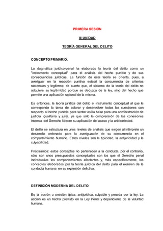 PRIMERA SESION
III UNIDAD
TEORÍA GENERAL DEL DELITO
CONCEPTO PRIMARIO.
La dogmática jurídico-penal ha elaborado la teoría del delito como un
"instrumento conceptual" para el análisis del hecho punible y de sus
consecuencias jurídicas. La función de esta teoría se orienta, pues, a
averiguar en la reacción punitiva estatal la concurrencia de criterios
racionales y legítimos; de suerte que, el sistema de la teoría del delito no
adquiere su legitimidad porque se deduzca de la ley, sino del hecho que
permite una aplicación racional de la misma.
Es entonces, la teoría jurídica del delito el instrumento conceptual al que le
corresponde la tarea de aclarar y desenvolver todas las cuestiones con
respecto al hecho punible para sentar así la base para una administración de
justicia igualitaria y justa, ya que sólo la comprensión de las conexiones
internas del Derecho liberan su aplicación del acaso y la arbitrariedad.
El delito se estructura en unos niveles de análisis que exigen al intérprete un
desarrollo ordenado para la averiguación de su concurrencia en el
comportamiento humano. Estos niveles son la tipicidad, la antijuricidad y la
culpabilidad.
Precisamos: estos conceptos no pertenecen a la conducta, por el contrario,
sólo son unos presupuestos conceptuales con los que el Derecho penal
individualiza los comportamientos afectantes y, más específicamente, los
conceptos elaborados por la teoría jurídica del delito para el examen de la
conducta humana en su expresión delictiva.
DEFINICIÓN MODERNA DEL DELITO
Es la acción u omisión típica, antijurídica, culpable y penada por la ley. La
acción es un hecho previsto en la Ley Penal y dependiente de la voluntad
humana.
 