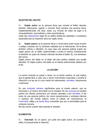 SUJETOS DEL DELITO
1.- Sujeto activo es la persona física que comete el Delito, llamado
también; delincuente, agente o criminal. Será siempre una persona física,
independientemente del sexo, edad, (La minoría de edad da lugar a la
inimputabilidad), nacionalidad y otras características.
Cada tipo (descripción legal de un delito) señala las calidades o caracteres
especiales que se requieren para ser sujeto activo.
2.- Sujeto pasivo es la persona física o moral sobre quien recae el daño
o peligro causado por la conducta realizada por el delincuente. Se le llama
también victima u ofendido, en cuyo caso una persona jurídica puede ser
sujeto pasivo de un delito, (patrimoniales y contra la nación). Estrictamente
el ofendido es quien de manera indirecta reciente el delito: Ej.; Los familiares
del occiso.
Sujeto pasivo del delito es el titular del bien jurídico tutelado que resulta
afectado. El objeto jurídico del delito es el interés jurídicamente tutelado por
la ley
LA ACCIÓN
La acción consiste en actuar o hacer, es un hecho positivo, el cual implica
que el agente lleva a cabo uno o varios movimientos corporales y comete la
infracción a la ley por si o por medio de instrumentos, animales, mecanismos
o personas.
Es una conducta humana significativa para el mundo exterior, que es
dominada o al menos dominable por la voluntad. No son acciones en sentido
jurídico los efectos producidos por fuerzas naturales o por animales, ni los
actos de una persona jurídica, los meros pensamientos o actitudes internas
o sucesos del mundo exterior como el estado de inconsciencia, el
movimiento reflejo y la fuerza física irresistible que son in dominables para la
conducta humana.
No hay acción cuando está ausente la voluntad.
ELEMENTOS
1.- Voluntad: Es el querer, por parte del sujeto activo, de cometer el
delito. Es propiamente la intención.
 