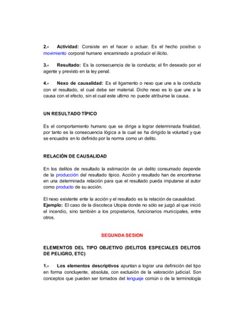 2.- Actividad: Consiste en el hacer o actuar. Es el hecho positivo o
movimiento corporal humano encaminado a producir el ilícito.
3.- Resultado: Es la consecuencia de la conducta; el fin deseado por el
agente y previsto en la ley penal.
4.- Nexo de causalidad: Es el ligamento o nexo que une a la conducta
con el resultado, el cual debe ser material. Dicho nexo es lo que une a la
causa con el efecto, sin el cual este ultimo no puede atribuirse la causa.
UN RESULTADO TÍPICO
Es el comportamiento humano que se dirige a lograr determinada finalidad,
por tanto es la consecuencia lógica a la cual se ha dirigido la voluntad y que
se encuadra en lo definido por la norma como un delito.
RELACIÓN DE CAUSALIDAD
En los delitos de resultado la estimación de un delito consumado depende
de la producción del resultado típico. Acción y resultado han de encontrarse
en una determinada relación para que el resultado pueda imputarse al autor
como producto de su acción.
El nexo existente ente la acción y el resultado es la relación de causalidad.
Ejemplo: El caso de la discoteca Utopía donde no sólo se juzgó al que inició
el incendio, sino también a los propietarios, funcionarios municipales, entre
otros.
SEGUNDA SESION
ELEMENTOS DEL TIPO OBJETIVO (DELITOS ESPECIALES DELITOS
DE PELIGRO, ETC)
1.- Los elementos descriptivos apuntan a lograr una definición del tipo
en forma concluyente, absoluta, con exclusión de la valoración judicial. Son
conceptos que pueden ser tomados del lenguaje común o de la terminología
 