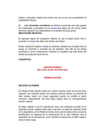 jurídica y describen objetos del mundo real, por lo que son susceptibles de
constatación fáctica.
2.- Los elementos normativos se refieren a premisas que sólo pueden
ser imaginadas y pensadas con el presupuesto lógico de una norma. Estos
términos requieren ser interpretados en el sentido de la ley penal.
IMPUTACIÓN OBJETIVA.
El supuesto lógico de imputación objetiva es que el sujeto activo cree o
aumente un riesgo más allá de los límites permitidos.
Existe imputación objetiva cuando la conducta realizada por el sujeto crea un
riesgo no permitido o aumenta uno ya existente, más allá de los límites
permitidos y como consecuencia ocasiona un resultado que está dentro del
ámbito de protección de la norma.
CASUISTICA.
NOVENA SEMANA
DEL 19 AL 24 DE JULIO DE 2021
PRIMERA SESIÓN
DELITOS CULPOSOS
El Código Penal vigente tipifica de manera expresa cada uno de los tipos
culposos. Se mantiene dentro del sistema numerus clausus; se permite de
esta manera saber con mayor seguridad cuando es punible el hecho
cometido culposamente. No toda figura dolosa tiene su correspondiente
versión culposa.
El delito culposo o de la imprudencia tiene una estructura reciente en la
dogmática penal. Jugaba hasta hace muy poco un papel de segundo orden
en la dogmática y en la Política Criminal, de la cual ha salido solo a raíz de la
tecnificación, en especial de la motorización de la vida moderna. Hoy la
dogmática de la imprudencia, como también se denomina al delito culposo,
está en pleno auge.
 