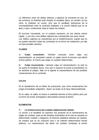 La diferencia entre los delitos dolosos y culposos se encuentra en que, en
los primeros, la finalidad está dirigida al resultado típico, en cambio, en los
otros, la finalidad no ocurre, sino que el resultado sobreviene de la
incompatibilidad entre la conducta realizada y la acción debida que no se
llevó a cabo, contrariando ésta un deber de cuidado.
El accionar imprudente, sin el cuidado necesario, es una ofensa menos
injusta y, por eso, a los delitos culposos les corresponde una pena menor.
Los delitos culposos se caracterizan por la indeterminación, puesto que no
se pueden describir todas las conductas en su forma de realización, por ello
sin tipos penales abiertos.
CLASES
1.- Culpa consciente.- También conocida como culpa con
representación, se presentan cuando un sujeto previó el proceso que afectó
al bien jurídico, el mismo que exigía un cuidado determinado.
2.- Culpa inconsciente.- Llamada culpa sin representación, no solo no
se quiere el resultado lesivo, sino que ni siquiera se prevé su posibilidad, no
se advierte el peligro, falta en el agente la representación de las posibles
consecuencias de su conducta.
CULPA
Es la desatención de un deber de precaución, que como consecuencia dio
origen al resultado antijurídico. Quien así actúa no lo hace intencionalmente.
En la culpa, el sujeto no busca ni pretende lesionar el bien jurídico pero por
su forma de actuar arriesgada y descuidada produce la lesión.
ELEMENTOS
1.- La inobservancia del cuidado objetivamente debido
La acción y el resultado no queridos son producto de la inobservancia de
reglas de cuidado, pues en las distintas actividades de la vida se requiere un
determinado cuidado o diligencia. El derecho establece deberes de cuidado,
de manera que no se ocasione caos o se vulneren determinados bienes
jurídicos. La inobservancia del deber de cuidado constituye el primer
 