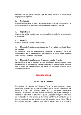 elemento de tipo penal culposos, que se puede deber a la imprudencia,
negligencia o impericia.
2.- Negligencia
Equivale al descuido, el sujeto no realiza la conducta que debe realizar, se
trata de la desidia y de la falta o insuficiencia de atención o solicitud.
3.- Imprudencia
Supone una actitud positiva, que se refiere al obrar irreflexivo sin precaución
o sin cautela.
4.- Impericia
Falta de aptitud suficiente o inexperiencia.
5.- El resultado debe ser consecuencia de la inobservancia del deber
de cuidado
El resultado debe ser objetivamente previsible, el resultado debe ser
consecuencia de la inobservancia del deber de cuidado, debe aparecer
como posible o probable el resultado.
6.- El resultado que la norma de cuidado trataba de evitar
No es suficiente que el resultado se haya ocasionado como consecuencia de
la inobservancia del deber de cuidado, el resultado, además, debe ser aquel
que la norma de cuidado trataba de evitar. En los delitos culposos no se
conciben la tentativa.
SEGUNDA SESIÓN
EL DELITO DE OMISION
En conjunto de normas del Derecho Penal no solo contienen normas
prohibidas sino también, aunque en menor medida, normas imperativas que
orden acciones cuya omisión puede producir resultados socialmente
nocivos. La infracción de estas normas imperativas es lo que constituye la
esencia de los delitos de omisión Lo que el Legislador castiga en estos es la
no realización de una acción. Si la norma prohibitiva, la conducta que la
infrinja consistirá en una acción en sentido estricto, en un hacer (Norma
Prohibitiva), no matar, conducta que infringe: matar, pero si la norma es
 