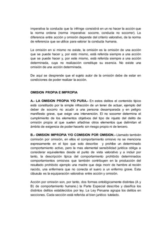 imperativa la conducta que la infringe consistirá en un no hacer la acción que
la norma ordena (norma imperativa: socorre, conducta no socorrer). La
diferencia entre acción y omisión depende del criterio valorativo, de la norma
de referencia que se utilice para valorar la conducta humana.
La omisión en si mismo no existe, la omisión es la omisión de una acción
que se puede hacer y, por esto mismo, está referida siempre a una acción
que se puede hacer y, por este mismo, está referida siempre a una acción
determinada, cuya no realización constituye su esencia. No existe una
omisión de una acción determinada.
De aquí se desprende que el sujeto autor de la omisión debe de estar en
condiciones de poder realizar la acción.
OMISION PROPIA E IMPROPIA
A.- LA OMISION PROPIA Y/O PURA.- En estos delitos el contenido típico
está constituido por la simple infracción de un tener de actuar, ejemplo del
deber de socorro no acudir a una persona desamparada y en peligro
manifiesto grave, que exige una intervención. El no socorrer determina el
cumplimiento de los elementos objetivos del tipo de injusto del delito de
omisión propia al que suelen añadirse otros elementos que delimitan el
ámbito de exigencia de poder hacerlo sin riesgo propio ni de tercero.
B.- OMISION IMPROPIA Y/O COMISION POR OMISION.- Llamado también
comisión por omisión, en ellos el comportamiento omisivo no se menciona
expresamente en el tipo que solo describe y prohíbe un determinado
comportamiento activo, pero la mas elemental sensibilidad jurídica obliga a
considerar equivalentes desde el punto de vista valorativo y a incluir por
tanto, la descripción típica del comportamiento prohibido determinados
comportamientos omisivos que también contribuyen en la producción del
resultado prohibido ejemplo una madre que deja morir de hambre al recién
nacido, una enfermera que no conecta el suero a un enfermo grave. Esta
cláusula es la equiparación valorativa entre acción y omisión.
Acción por omisión son, por tanto, dos formas ontológicamente distintas (A y
B) de comportamiento humano.) la Parte Especial describe y clasifica los
distintos delitos establecidos por ley. La Ley Peruana agrupa los delitos en
secciones. Cada sección está referida al bien jurídico tutelado.
 