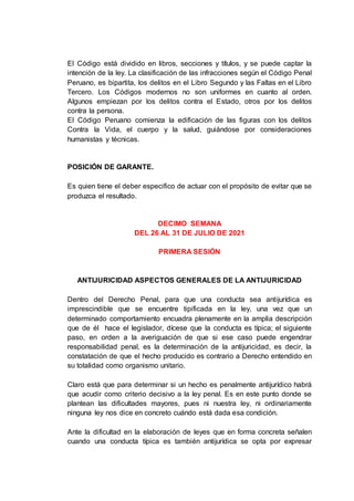 El Código está dividido en libros, secciones y títulos, y se puede captar la
intención de la ley. La clasificación de las infracciones según el Código Penal
Peruano, es bipartita, los delitos en el Libro Segundo y las Faltas en el Libro
Tercero. Los Códigos modernos no son uniformes en cuanto al orden.
Algunos empiezan por los delitos contra el Estado, otros por los delitos
contra la persona.
El Código Peruano comienza la edificación de las figuras con los delitos
Contra la Vida, el cuerpo y la salud, guiándose por consideraciones
humanistas y técnicas.
POSICIÓN DE GARANTE.
Es quien tiene el deber especifico de actuar con el propósito de evitar que se
produzca el resultado.
DECIMO SEMANA
DEL 26 AL 31 DE JULIO DE 2021
PRIMERA SESIÓN
ANTIJURICIDAD ASPECTOS GENERALES DE LA ANTIJURICIDAD
Dentro del Derecho Penal, para que una conducta sea antijurídica es
imprescindible que se encuentre tipificada en la ley, una vez que un
determinado comportamiento encuadra plenamente en la amplia descripción
que de él hace el legislador, dícese que la conducta es típica; el siguiente
paso, en orden a la averiguación de que si ese caso puede engendrar
responsabilidad penal, es la determinación de la antijuricidad, es decir, la
constatación de que el hecho producido es contrario a Derecho entendido en
su totalidad como organismo unitario.
Claro está que para determinar si un hecho es penalmente antijurídico habrá
que acudir como criterio decisivo a la ley penal. Es en este punto donde se
plantean las dificultades mayores, pues ni nuestra ley, ni ordinariamente
ninguna ley nos dice en concreto cuándo está dada esa condición.
Ante la dificultad en la elaboración de leyes que en forma concreta señalen
cuando una conducta típica es también antijurídica se opta por expresar
 