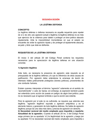 SEGUNDA SESIÓN
LA LEGÍTIMA DEFENSA
CONCEPTO
La legítima defensa o defensa necesaria es aquella requerida para repeler
de sí o de otro una agresión actual e ilegítima; la legítima defensa no es más
que ejercicio de la violencia para tutelar o proteger un bien jurídico atacado
injustamente. Ante la imposibilidad momentánea en que el estado se
encuentra de evitar la agresión injusta y de proteger al injustamente atacado,
es justo y lícito que éste se defienda.
REQUISITOS DE LA LEGÍTIMA DEFENSA
El inciso 3 del artículo 20 del Código Penal contiene los requisitos
necesarios para la apreciación de legítima defensa en una situación
concreta:
1) Agresión ilegítima
Ante todo, es necesaria la presencia de agresión; este requisito es el
presupuesto de la legítima defensa y lo que la diferencia de otras causas de
justificación. Por agresión debe entenderse la amenaza de lesión de
intereses vitales jurídicamente protegidos (bienes jurídicos), provenientes de
una conducta humana.
Existen quienes interpretan el término “agresión” solamente en el sentido de
“acometimiento” o acto de fuerza; sin embargo, la expresión también puede
ser entendida como acción de puesta en peligro de algún bien jurídico, pues
no es necesario que el agresor embista o que la acción sea violenta.
Pero la agresión por sí sola no es suficiente, se requiere que además sea
ilegítima. “agresión ilegítima” equivale a agresión antijurídica y es el
elemento básico y generador de todo legítima defensa. Se habla de agresión
ilegítima porque da una idea más clara y precisa de agresión sin derecho.
2) Necesidad racional del medio empleado para impedirla o repelerla-
Actualidad de la agresión.- Cuando el artículo 20 inc. 3 del Código Penal
exige primero (en su apartado “a”) la ilegitimidad de la agresión, y luego (en
su apartado “b”) la necesidad racional del medio empleado para impedirla o
 