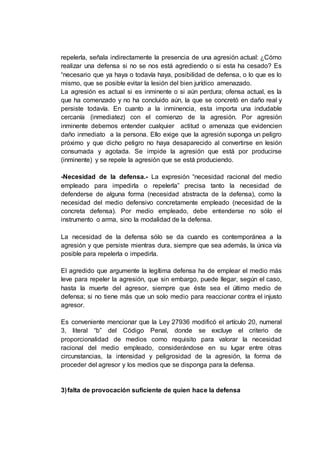 repelerla, señala indirectamente la presencia de una agresión actual: ¿Cómo
realizar una defensa si no se nos está agrediendo o si esta ha cesado? Es
“necesario que ya haya o todavía haya, posibilidad de defensa, o lo que es lo
mismo, que se posible evitar la lesión del bien jurídico amenazado.
La agresión es actual si es inminente o si aún perdura; ofensa actual, es la
que ha comenzado y no ha concluido aún, la que se concretó en daño real y
persiste todavía. En cuanto a la inminencia, esta importa una indudable
cercanía (inmediatez) con el comienzo de la agresión. Por agresión
inminente debemos entender cualquier actitud o amenaza que evidencien
daño inmediato a la persona. Ello exige que la agresión suponga un peligro
próximo y que dicho peligro no haya desaparecido al convertirse en lesión
consumada y agotada. Se impide la agresión que está por producirse
(inminente) y se repele la agresión que se está produciendo.
-Necesidad de la defensa.- La expresión “necesidad racional del medio
empleado para impedirla o repelerla” precisa tanto la necesidad de
defenderse de alguna forma (necesidad abstracta de la defensa), como la
necesidad del medio defensivo concretamente empleado (necesidad de la
concreta defensa). Por medio empleado, debe entenderse no sólo el
instrumento o arma, sino la modalidad de la defensa.
La necesidad de la defensa sólo se da cuando es contemporánea a la
agresión y que persiste mientras dura, siempre que sea además, la única vía
posible para repelerla o impedirla.
El agredido que argumente la legítima defensa ha de emplear el medio más
leve para repeler la agresión, que sin embargo, puede llegar, según el caso,
hasta la muerte del agresor, siempre que éste sea el último medio de
defensa; si no tiene más que un solo medio para reaccionar contra el injusto
agresor.
Es conveniente mencionar que la Ley 27936 modificó el artículo 20, numeral
3, literal “b” del Código Penal, donde se excluye el criterio de
proporcionalidad de medios como requisito para valorar la necesidad
racional del medio empleado, considerándose en su lugar entre otras
circunstancias, la intensidad y peligrosidad de la agresión, la forma de
proceder del agresor y los medios que se disponga para la defensa.
3)falta de provocación suficiente de quien hace la defensa
 