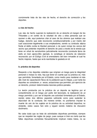 comúnmente trata de las vías de hecho, el derecho de corrección y los
deportes.
a. vías de hecho
Las vías de hecho suponen la realización de un derecho al margen de los
Tribunales y en contra de la voluntad de otra u otras personas que se
oponen a ella, aquí podemos citar el caso de los obreros que realizan una
huelga, derecho que está reconocido constitucionalmente y por medio del
cual coaccionan legalmente a sus empleadores, siendo su conducta atípica
frente al delito contra la libertad personal; o de quien rompe los cercos del
vecino que pretende impedirle el derecho de paso a través de la vereda que
tiene en virtud de servidumbre judicialmente reconocida (conducta típica de
daño en bien ajeno).Otro ejemplo, lo constituye el derecho de retención
reconocido por el Código Civil al arrendatario del bien inmueble al cual ha
hecho mejoras, hasta que se le reembolse lo gastado en él.
b. práctica de deportes
Respecto a los deportes violentos que originan un riesgo para la integridad
personal e incluso la vida, hay que tener en cuenta que su práctica es, más
que permitida, fomentada por el Estado, como medio para mantener el más
alto nivel de capacitación física de la población que lo integra, y por tanto los
deportes se consideran, a veces, actuaciones que permiten, por ejercicio de
un derecho, producir determinadas lesiones jurídico-penales.
La lesión producida por la práctica de un deporte se legitima por el
consentimiento en el riesgo por parte del lesionado, la realización de un
riesgo permitido y por ser el deporte una actividad fomentada por el Estado,
siendo estos dos últimos aspectos suficiente como para sustentar la
atipicidad de la conducta. De manera similar, no podríamos imputar la
muerte de uno de los sujetos en la práctica de su actividad deportiva; no
obstante, estos casos han sido y siguen siendo materia de discusión
doctrinaria.
No cabe duda que se trata de actividades deportivas permitidas, siempre
que se respeten las reglas de juego, pues aunque si bien es cierto que las
faltas deportivas cometidas frecuentemente implican malos tratos, no se
 